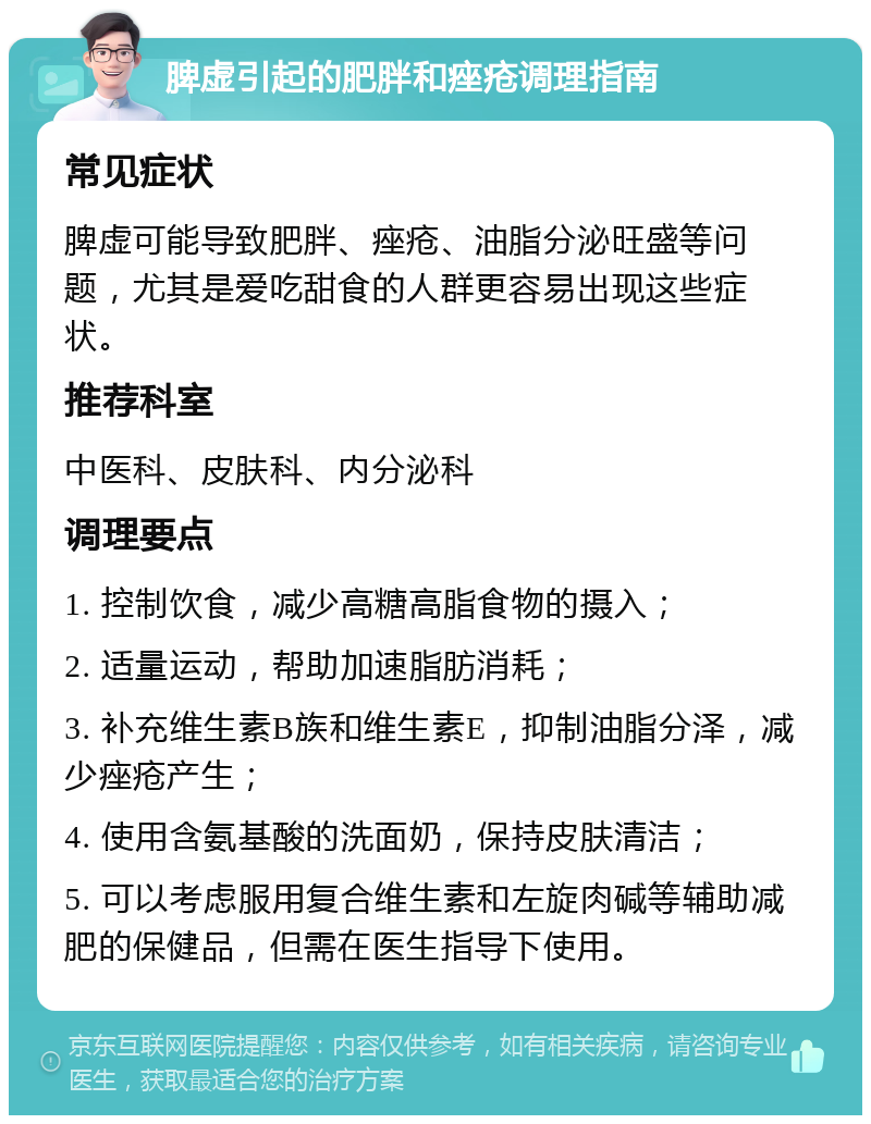 脾虚引起的肥胖和痤疮调理指南 常见症状 脾虚可能导致肥胖、痤疮、油脂分泌旺盛等问题，尤其是爱吃甜食的人群更容易出现这些症状。 推荐科室 中医科、皮肤科、内分泌科 调理要点 1. 控制饮食，减少高糖高脂食物的摄入； 2. 适量运动，帮助加速脂肪消耗； 3. 补充维生素B族和维生素E，抑制油脂分泽，减少痤疮产生； 4. 使用含氨基酸的洗面奶，保持皮肤清洁； 5. 可以考虑服用复合维生素和左旋肉碱等辅助减肥的保健品，但需在医生指导下使用。