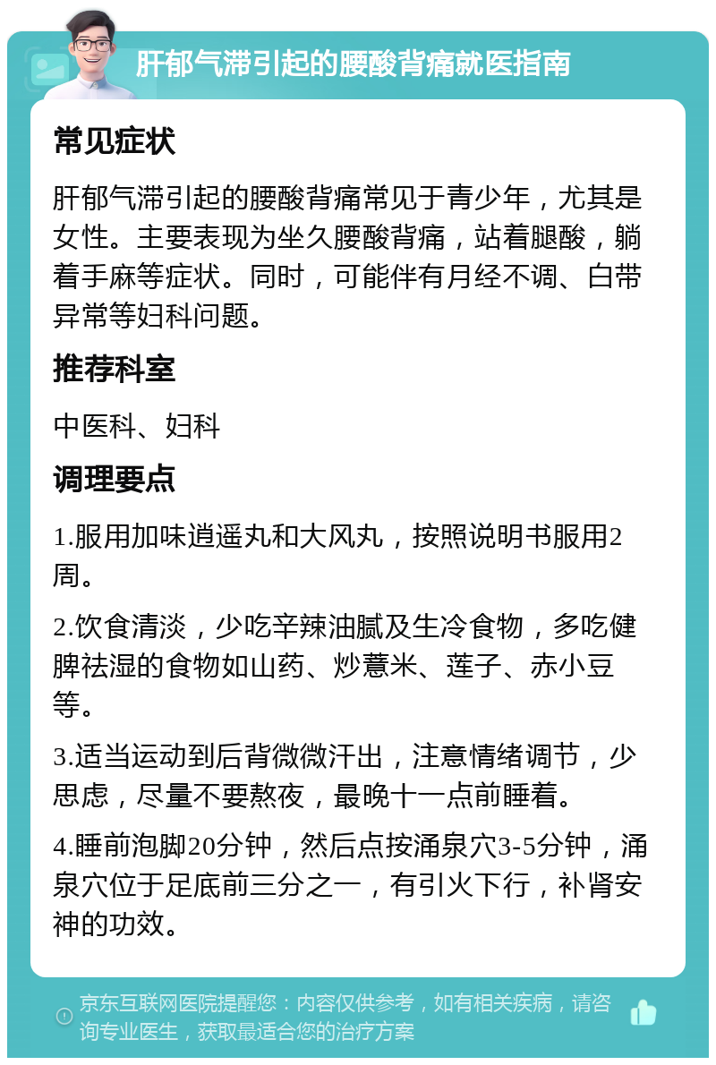 肝郁气滞引起的腰酸背痛就医指南 常见症状 肝郁气滞引起的腰酸背痛常见于青少年，尤其是女性。主要表现为坐久腰酸背痛，站着腿酸，躺着手麻等症状。同时，可能伴有月经不调、白带异常等妇科问题。 推荐科室 中医科、妇科 调理要点 1.服用加味逍遥丸和大风丸，按照说明书服用2周。 2.饮食清淡，少吃辛辣油腻及生冷食物，多吃健脾祛湿的食物如山药、炒薏米、莲子、赤小豆等。 3.适当运动到后背微微汗出，注意情绪调节，少思虑，尽量不要熬夜，最晚十一点前睡着。 4.睡前泡脚20分钟，然后点按涌泉穴3-5分钟，涌泉穴位于足底前三分之一，有引火下行，补肾安神的功效。