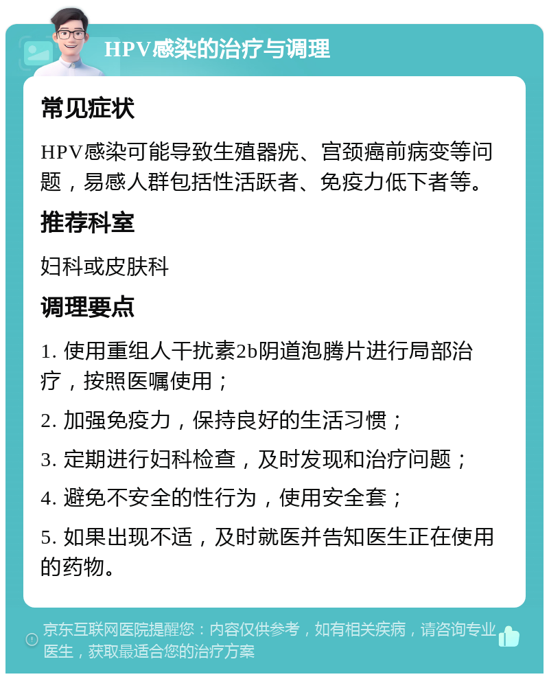 HPV感染的治疗与调理 常见症状 HPV感染可能导致生殖器疣、宫颈癌前病变等问题，易感人群包括性活跃者、免疫力低下者等。 推荐科室 妇科或皮肤科 调理要点 1. 使用重组人干扰素2b阴道泡腾片进行局部治疗，按照医嘱使用； 2. 加强免疫力，保持良好的生活习惯； 3. 定期进行妇科检查，及时发现和治疗问题； 4. 避免不安全的性行为，使用安全套； 5. 如果出现不适，及时就医并告知医生正在使用的药物。