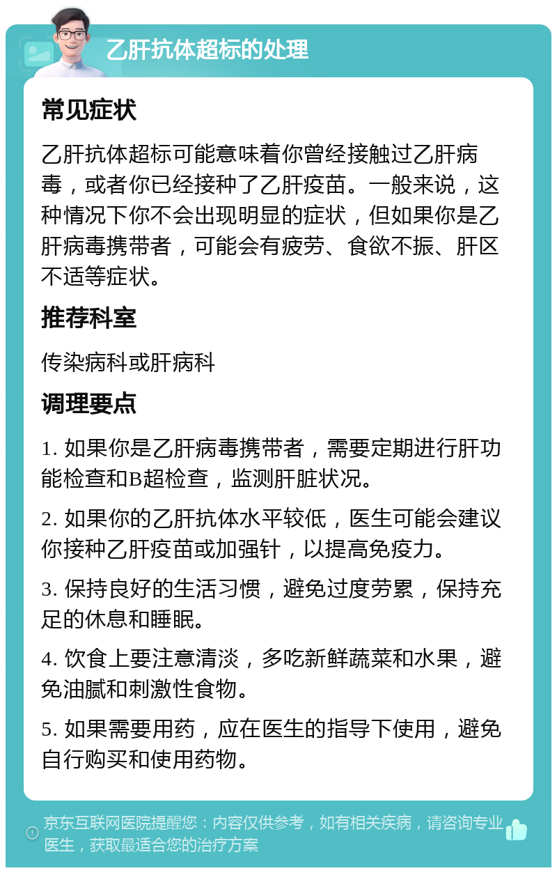 乙肝抗体超标的处理 常见症状 乙肝抗体超标可能意味着你曾经接触过乙肝病毒，或者你已经接种了乙肝疫苗。一般来说，这种情况下你不会出现明显的症状，但如果你是乙肝病毒携带者，可能会有疲劳、食欲不振、肝区不适等症状。 推荐科室 传染病科或肝病科 调理要点 1. 如果你是乙肝病毒携带者，需要定期进行肝功能检查和B超检查，监测肝脏状况。 2. 如果你的乙肝抗体水平较低，医生可能会建议你接种乙肝疫苗或加强针，以提高免疫力。 3. 保持良好的生活习惯，避免过度劳累，保持充足的休息和睡眠。 4. 饮食上要注意清淡，多吃新鲜蔬菜和水果，避免油腻和刺激性食物。 5. 如果需要用药，应在医生的指导下使用，避免自行购买和使用药物。