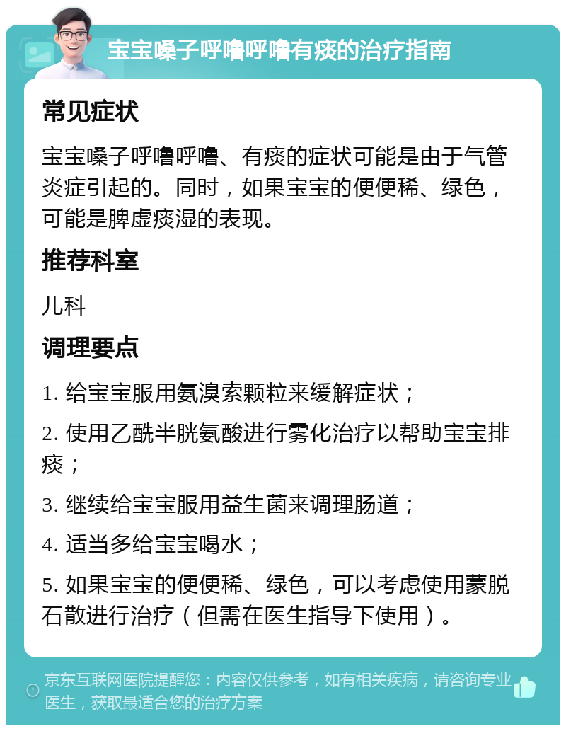 宝宝嗓子呼噜呼噜有痰的治疗指南 常见症状 宝宝嗓子呼噜呼噜、有痰的症状可能是由于气管炎症引起的。同时，如果宝宝的便便稀、绿色，可能是脾虚痰湿的表现。 推荐科室 儿科 调理要点 1. 给宝宝服用氨溴索颗粒来缓解症状； 2. 使用乙酰半胱氨酸进行雾化治疗以帮助宝宝排痰； 3. 继续给宝宝服用益生菌来调理肠道； 4. 适当多给宝宝喝水； 5. 如果宝宝的便便稀、绿色，可以考虑使用蒙脱石散进行治疗（但需在医生指导下使用）。