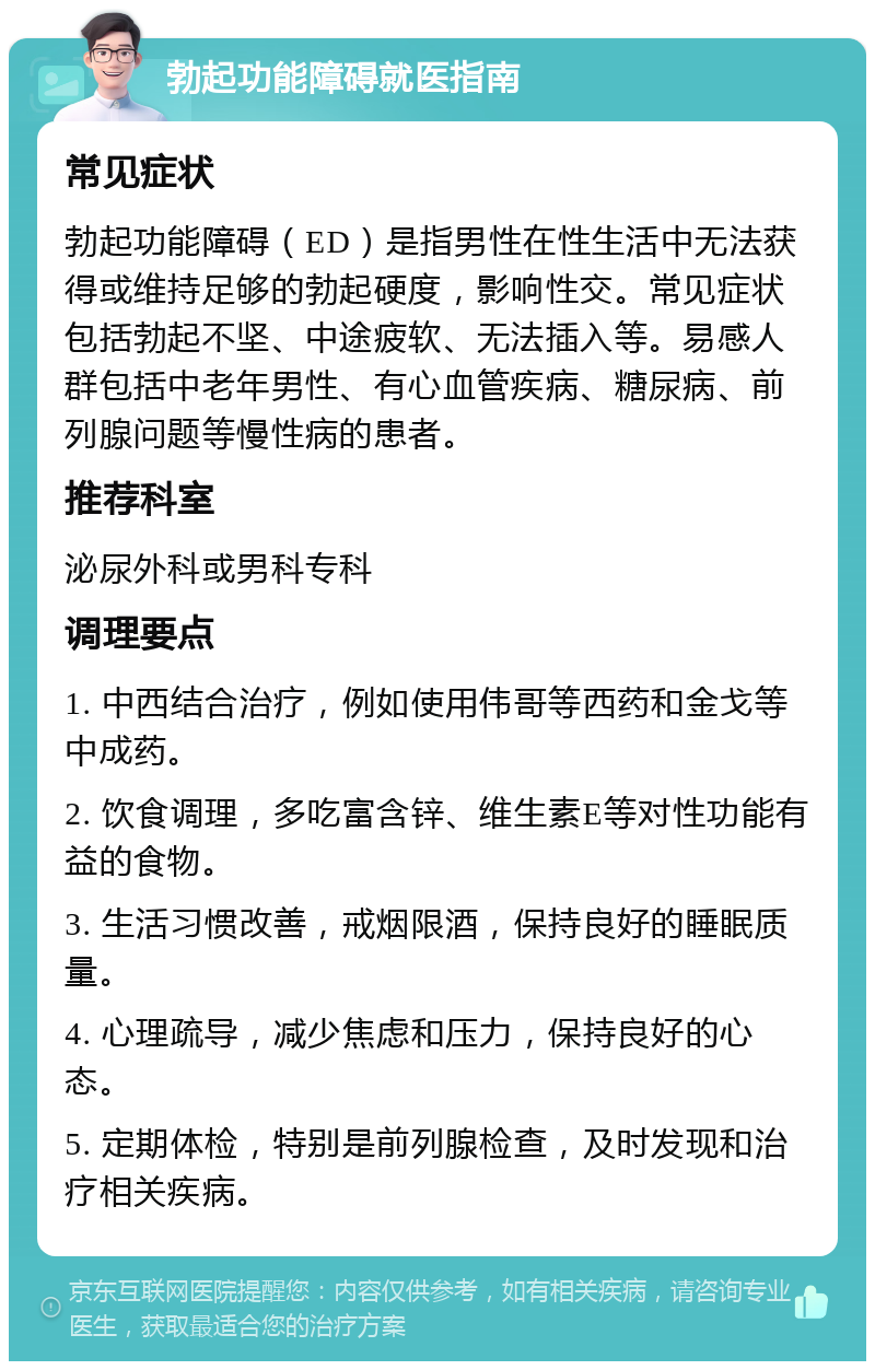 勃起功能障碍就医指南 常见症状 勃起功能障碍（ED）是指男性在性生活中无法获得或维持足够的勃起硬度，影响性交。常见症状包括勃起不坚、中途疲软、无法插入等。易感人群包括中老年男性、有心血管疾病、糖尿病、前列腺问题等慢性病的患者。 推荐科室 泌尿外科或男科专科 调理要点 1. 中西结合治疗，例如使用伟哥等西药和金戈等中成药。 2. 饮食调理，多吃富含锌、维生素E等对性功能有益的食物。 3. 生活习惯改善，戒烟限酒，保持良好的睡眠质量。 4. 心理疏导，减少焦虑和压力，保持良好的心态。 5. 定期体检，特别是前列腺检查，及时发现和治疗相关疾病。