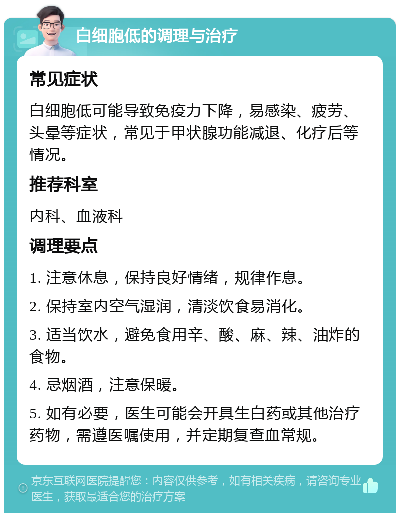 白细胞低的调理与治疗 常见症状 白细胞低可能导致免疫力下降，易感染、疲劳、头晕等症状，常见于甲状腺功能减退、化疗后等情况。 推荐科室 内科、血液科 调理要点 1. 注意休息，保持良好情绪，规律作息。 2. 保持室内空气湿润，清淡饮食易消化。 3. 适当饮水，避免食用辛、酸、麻、辣、油炸的食物。 4. 忌烟酒，注意保暖。 5. 如有必要，医生可能会开具生白药或其他治疗药物，需遵医嘱使用，并定期复查血常规。