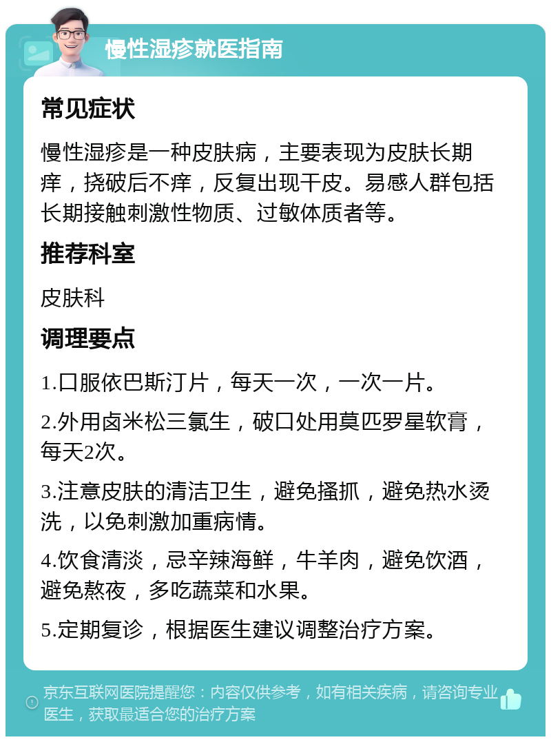 慢性湿疹就医指南 常见症状 慢性湿疹是一种皮肤病，主要表现为皮肤长期痒，挠破后不痒，反复出现干皮。易感人群包括长期接触刺激性物质、过敏体质者等。 推荐科室 皮肤科 调理要点 1.口服依巴斯汀片，每天一次，一次一片。 2.外用卤米松三氯生，破口处用莫匹罗星软膏，每天2次。 3.注意皮肤的清洁卫生，避免搔抓，避免热水烫洗，以免刺激加重病情。 4.饮食清淡，忌辛辣海鲜，牛羊肉，避免饮酒，避免熬夜，多吃蔬菜和水果。 5.定期复诊，根据医生建议调整治疗方案。