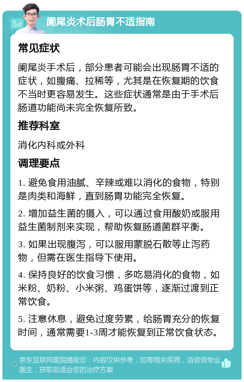 阑尾炎术后肠胃不适指南 常见症状 阑尾炎手术后，部分患者可能会出现肠胃不适的症状，如腹痛、拉稀等，尤其是在恢复期的饮食不当时更容易发生。这些症状通常是由于手术后肠道功能尚未完全恢复所致。 推荐科室 消化内科或外科 调理要点 1. 避免食用油腻、辛辣或难以消化的食物，特别是肉类和海鲜，直到肠胃功能完全恢复。 2. 增加益生菌的摄入，可以通过食用酸奶或服用益生菌制剂来实现，帮助恢复肠道菌群平衡。 3. 如果出现腹泻，可以服用蒙脱石散等止泻药物，但需在医生指导下使用。 4. 保持良好的饮食习惯，多吃易消化的食物，如米粉、奶粉、小米粥、鸡蛋饼等，逐渐过渡到正常饮食。 5. 注意休息，避免过度劳累，给肠胃充分的恢复时间，通常需要1-3周才能恢复到正常饮食状态。