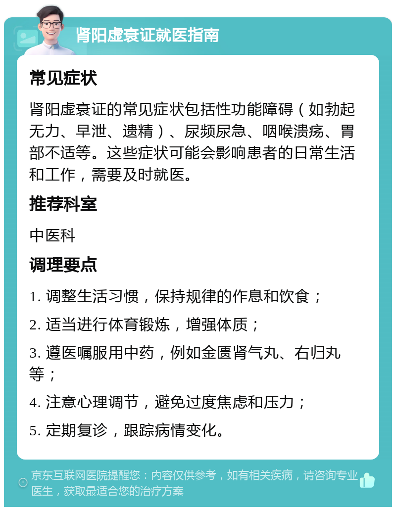 肾阳虚衰证就医指南 常见症状 肾阳虚衰证的常见症状包括性功能障碍（如勃起无力、早泄、遗精）、尿频尿急、咽喉溃疡、胃部不适等。这些症状可能会影响患者的日常生活和工作，需要及时就医。 推荐科室 中医科 调理要点 1. 调整生活习惯，保持规律的作息和饮食； 2. 适当进行体育锻炼，增强体质； 3. 遵医嘱服用中药，例如金匮肾气丸、右归丸等； 4. 注意心理调节，避免过度焦虑和压力； 5. 定期复诊，跟踪病情变化。