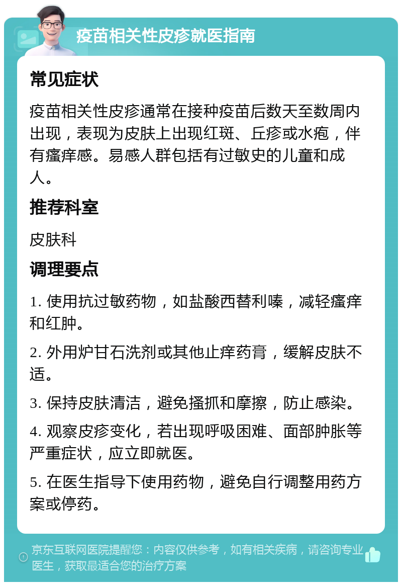 疫苗相关性皮疹就医指南 常见症状 疫苗相关性皮疹通常在接种疫苗后数天至数周内出现，表现为皮肤上出现红斑、丘疹或水疱，伴有瘙痒感。易感人群包括有过敏史的儿童和成人。 推荐科室 皮肤科 调理要点 1. 使用抗过敏药物，如盐酸西替利嗪，减轻瘙痒和红肿。 2. 外用炉甘石洗剂或其他止痒药膏，缓解皮肤不适。 3. 保持皮肤清洁，避免搔抓和摩擦，防止感染。 4. 观察皮疹变化，若出现呼吸困难、面部肿胀等严重症状，应立即就医。 5. 在医生指导下使用药物，避免自行调整用药方案或停药。