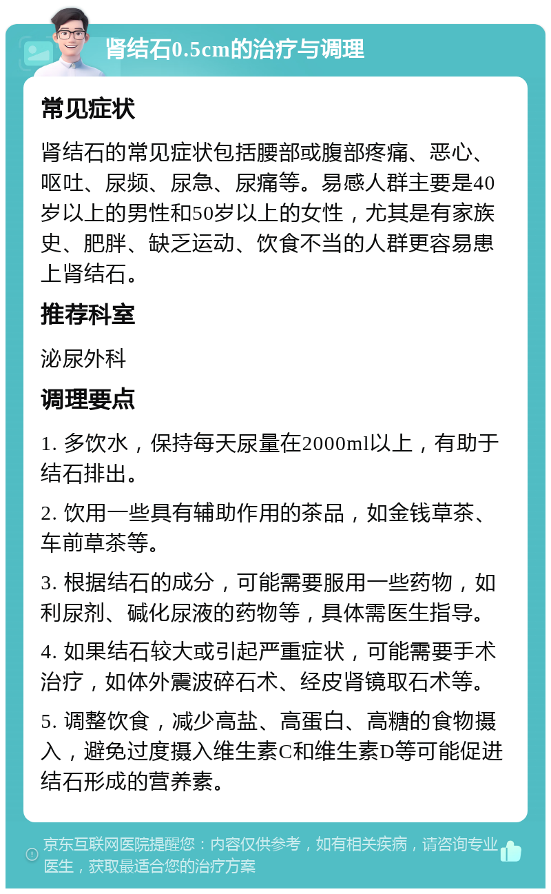 肾结石0.5cm的治疗与调理 常见症状 肾结石的常见症状包括腰部或腹部疼痛、恶心、呕吐、尿频、尿急、尿痛等。易感人群主要是40岁以上的男性和50岁以上的女性，尤其是有家族史、肥胖、缺乏运动、饮食不当的人群更容易患上肾结石。 推荐科室 泌尿外科 调理要点 1. 多饮水，保持每天尿量在2000ml以上，有助于结石排出。 2. 饮用一些具有辅助作用的茶品，如金钱草茶、车前草茶等。 3. 根据结石的成分，可能需要服用一些药物，如利尿剂、碱化尿液的药物等，具体需医生指导。 4. 如果结石较大或引起严重症状，可能需要手术治疗，如体外震波碎石术、经皮肾镜取石术等。 5. 调整饮食，减少高盐、高蛋白、高糖的食物摄入，避免过度摄入维生素C和维生素D等可能促进结石形成的营养素。