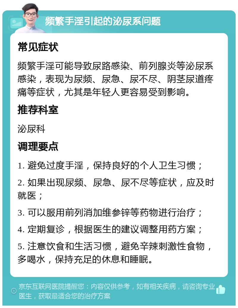 频繁手淫引起的泌尿系问题 常见症状 频繁手淫可能导致尿路感染、前列腺炎等泌尿系感染，表现为尿频、尿急、尿不尽、阴茎尿道疼痛等症状，尤其是年轻人更容易受到影响。 推荐科室 泌尿科 调理要点 1. 避免过度手淫，保持良好的个人卫生习惯； 2. 如果出现尿频、尿急、尿不尽等症状，应及时就医； 3. 可以服用前列消加维参锌等药物进行治疗； 4. 定期复诊，根据医生的建议调整用药方案； 5. 注意饮食和生活习惯，避免辛辣刺激性食物，多喝水，保持充足的休息和睡眠。