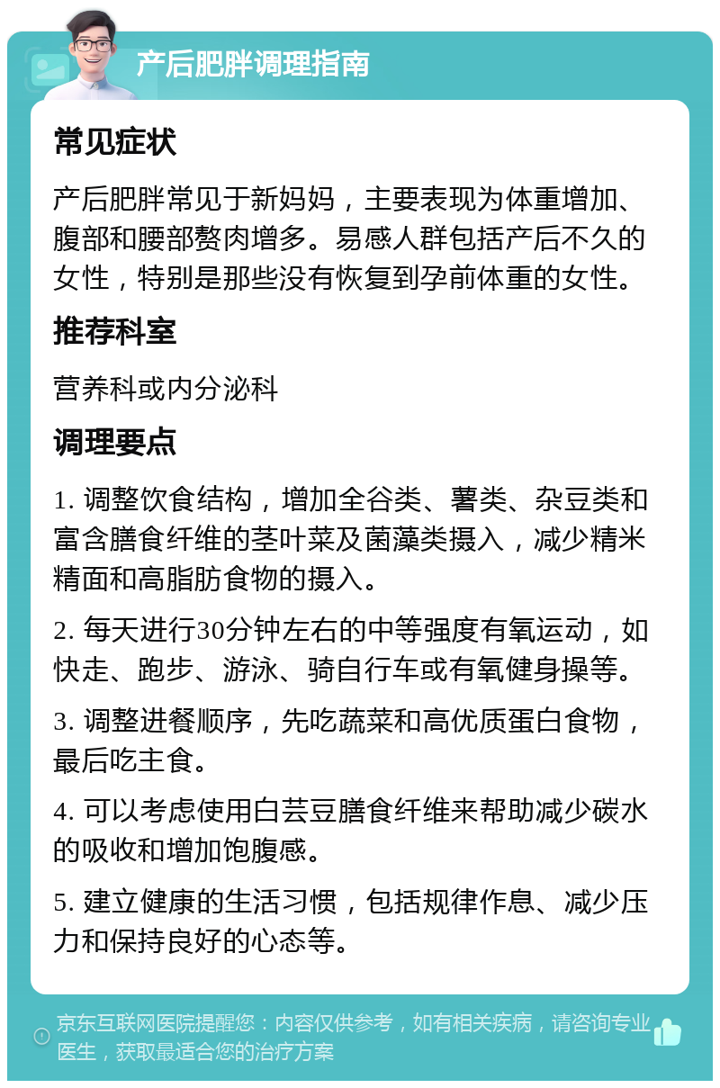 产后肥胖调理指南 常见症状 产后肥胖常见于新妈妈，主要表现为体重增加、腹部和腰部赘肉增多。易感人群包括产后不久的女性，特别是那些没有恢复到孕前体重的女性。 推荐科室 营养科或内分泌科 调理要点 1. 调整饮食结构，增加全谷类、薯类、杂豆类和富含膳食纤维的茎叶菜及菌藻类摄入，减少精米精面和高脂肪食物的摄入。 2. 每天进行30分钟左右的中等强度有氧运动，如快走、跑步、游泳、骑自行车或有氧健身操等。 3. 调整进餐顺序，先吃蔬菜和高优质蛋白食物，最后吃主食。 4. 可以考虑使用白芸豆膳食纤维来帮助减少碳水的吸收和增加饱腹感。 5. 建立健康的生活习惯，包括规律作息、减少压力和保持良好的心态等。