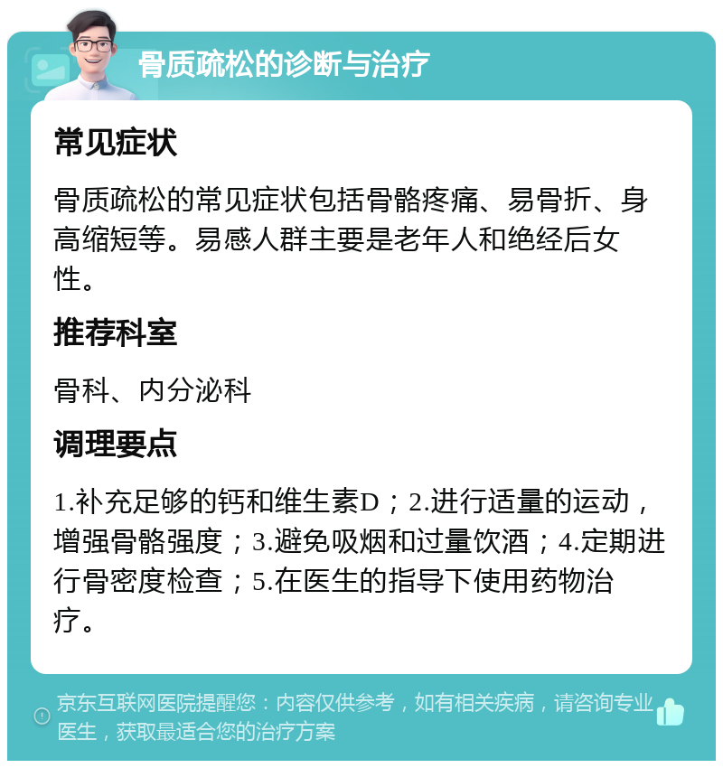 骨质疏松的诊断与治疗 常见症状 骨质疏松的常见症状包括骨骼疼痛、易骨折、身高缩短等。易感人群主要是老年人和绝经后女性。 推荐科室 骨科、内分泌科 调理要点 1.补充足够的钙和维生素D；2.进行适量的运动，增强骨骼强度；3.避免吸烟和过量饮酒；4.定期进行骨密度检查；5.在医生的指导下使用药物治疗。