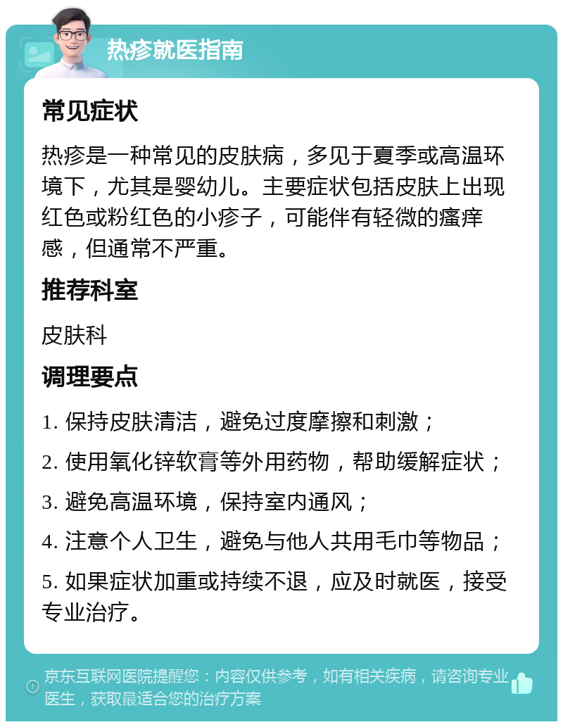 热疹就医指南 常见症状 热疹是一种常见的皮肤病，多见于夏季或高温环境下，尤其是婴幼儿。主要症状包括皮肤上出现红色或粉红色的小疹子，可能伴有轻微的瘙痒感，但通常不严重。 推荐科室 皮肤科 调理要点 1. 保持皮肤清洁，避免过度摩擦和刺激； 2. 使用氧化锌软膏等外用药物，帮助缓解症状； 3. 避免高温环境，保持室内通风； 4. 注意个人卫生，避免与他人共用毛巾等物品； 5. 如果症状加重或持续不退，应及时就医，接受专业治疗。