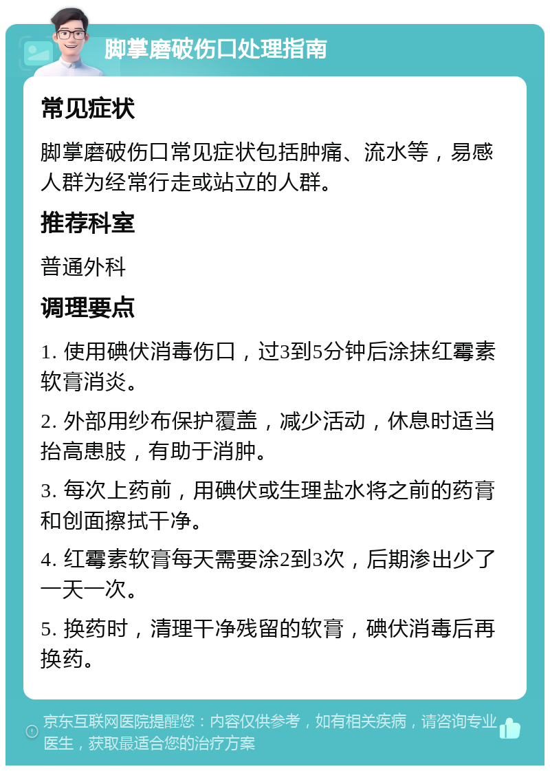 脚掌磨破伤口处理指南 常见症状 脚掌磨破伤口常见症状包括肿痛、流水等，易感人群为经常行走或站立的人群。 推荐科室 普通外科 调理要点 1. 使用碘伏消毒伤口，过3到5分钟后涂抹红霉素软膏消炎。 2. 外部用纱布保护覆盖，减少活动，休息时适当抬高患肢，有助于消肿。 3. 每次上药前，用碘伏或生理盐水将之前的药膏和创面擦拭干净。 4. 红霉素软膏每天需要涂2到3次，后期渗出少了一天一次。 5. 换药时，清理干净残留的软膏，碘伏消毒后再换药。