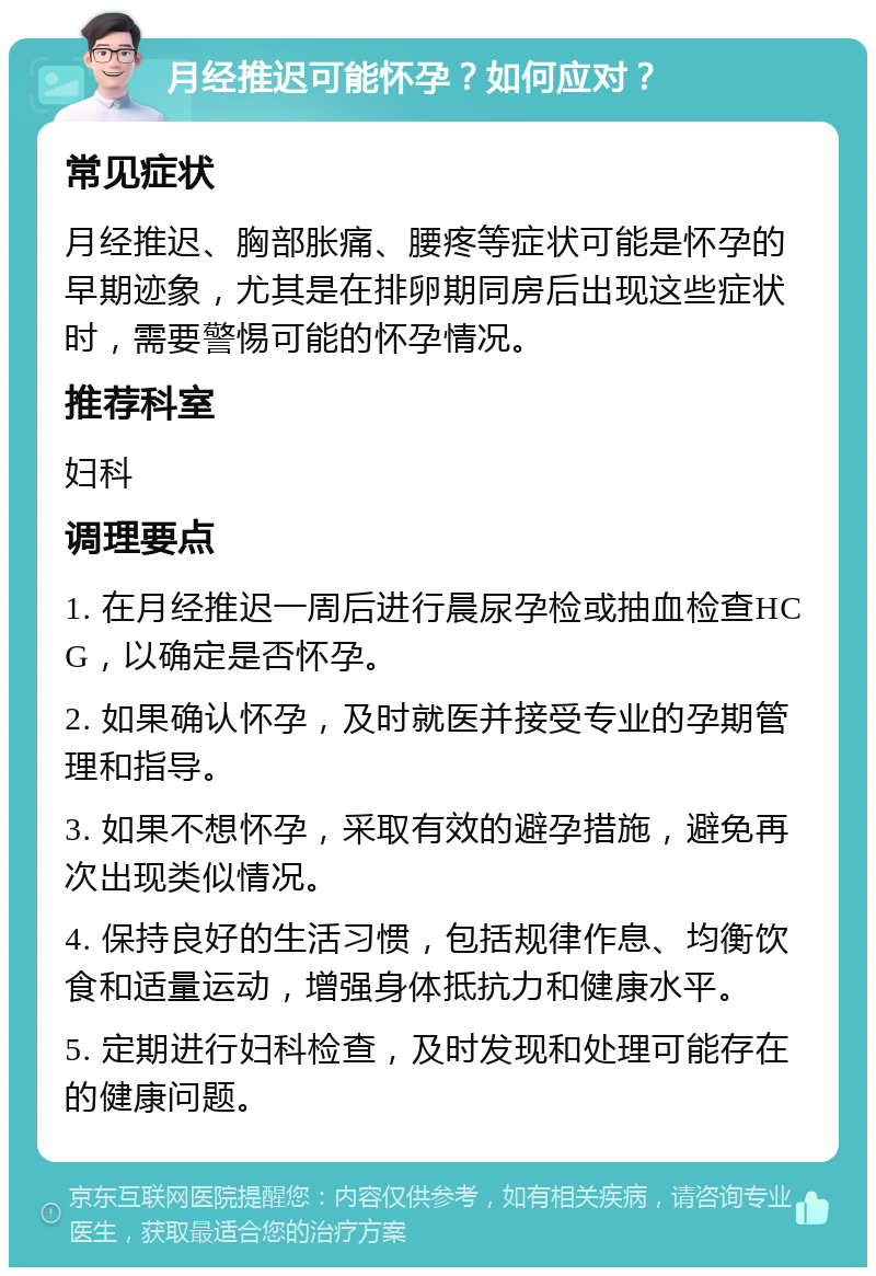 月经推迟可能怀孕？如何应对？ 常见症状 月经推迟、胸部胀痛、腰疼等症状可能是怀孕的早期迹象，尤其是在排卵期同房后出现这些症状时，需要警惕可能的怀孕情况。 推荐科室 妇科 调理要点 1. 在月经推迟一周后进行晨尿孕检或抽血检查HCG，以确定是否怀孕。 2. 如果确认怀孕，及时就医并接受专业的孕期管理和指导。 3. 如果不想怀孕，采取有效的避孕措施，避免再次出现类似情况。 4. 保持良好的生活习惯，包括规律作息、均衡饮食和适量运动，增强身体抵抗力和健康水平。 5. 定期进行妇科检查，及时发现和处理可能存在的健康问题。