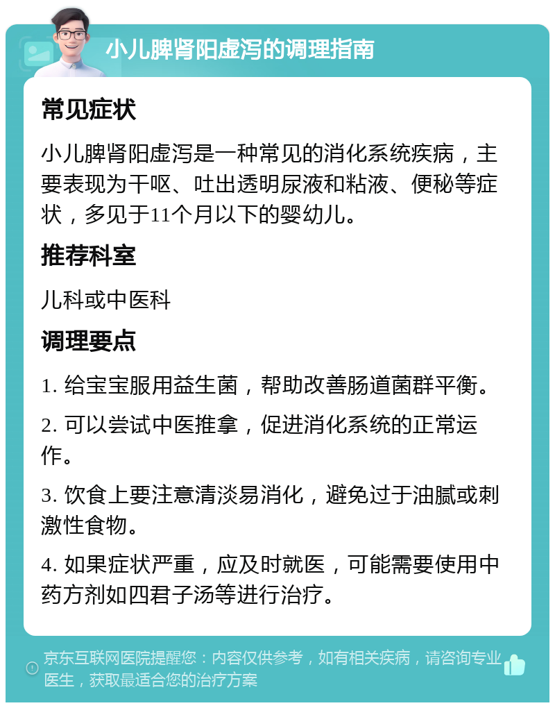 小儿脾肾阳虚泻的调理指南 常见症状 小儿脾肾阳虚泻是一种常见的消化系统疾病，主要表现为干呕、吐出透明尿液和粘液、便秘等症状，多见于11个月以下的婴幼儿。 推荐科室 儿科或中医科 调理要点 1. 给宝宝服用益生菌，帮助改善肠道菌群平衡。 2. 可以尝试中医推拿，促进消化系统的正常运作。 3. 饮食上要注意清淡易消化，避免过于油腻或刺激性食物。 4. 如果症状严重，应及时就医，可能需要使用中药方剂如四君子汤等进行治疗。