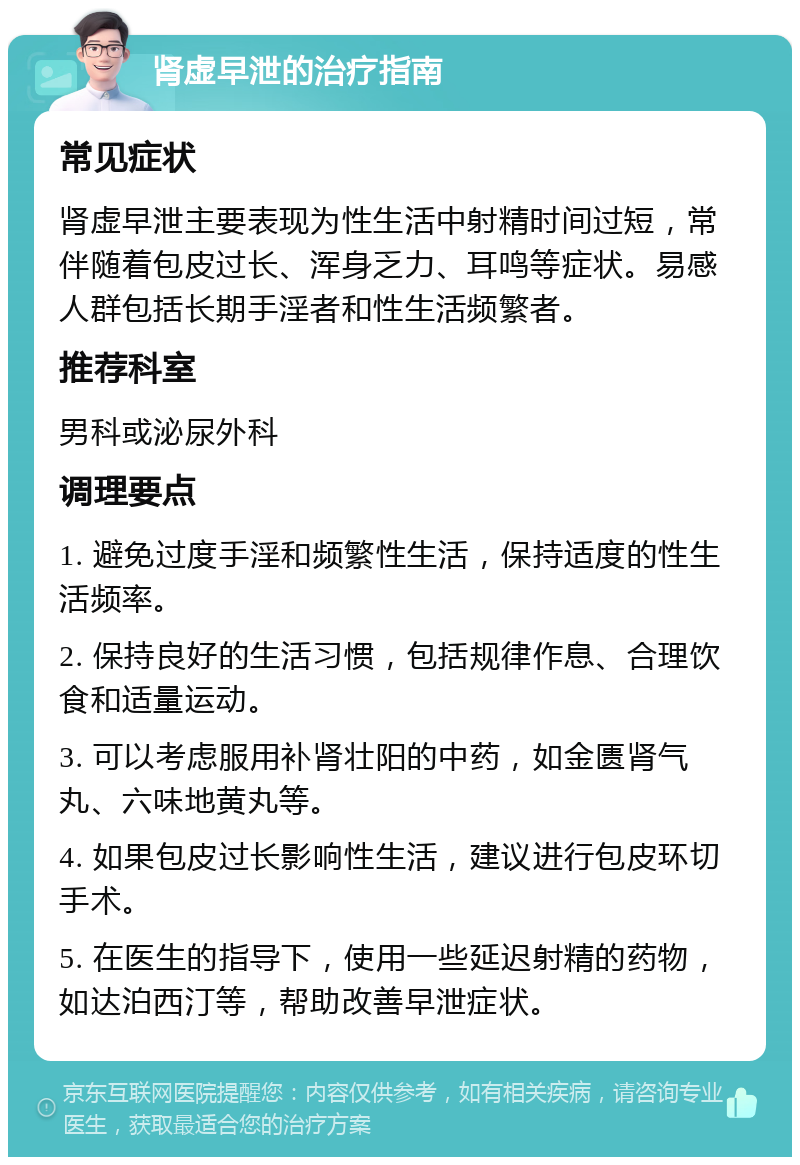 肾虚早泄的治疗指南 常见症状 肾虚早泄主要表现为性生活中射精时间过短，常伴随着包皮过长、浑身乏力、耳鸣等症状。易感人群包括长期手淫者和性生活频繁者。 推荐科室 男科或泌尿外科 调理要点 1. 避免过度手淫和频繁性生活，保持适度的性生活频率。 2. 保持良好的生活习惯，包括规律作息、合理饮食和适量运动。 3. 可以考虑服用补肾壮阳的中药，如金匮肾气丸、六味地黄丸等。 4. 如果包皮过长影响性生活，建议进行包皮环切手术。 5. 在医生的指导下，使用一些延迟射精的药物，如达泊西汀等，帮助改善早泄症状。