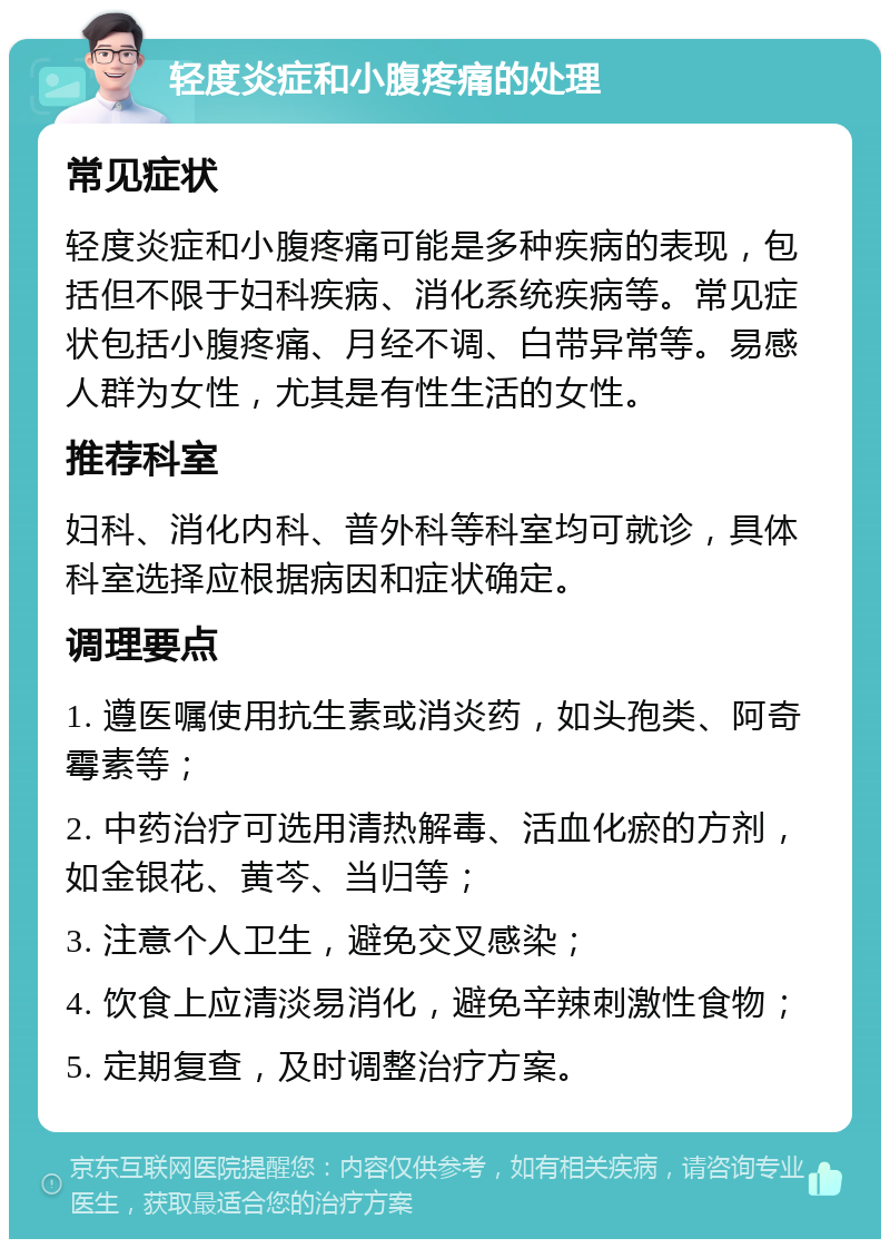 轻度炎症和小腹疼痛的处理 常见症状 轻度炎症和小腹疼痛可能是多种疾病的表现，包括但不限于妇科疾病、消化系统疾病等。常见症状包括小腹疼痛、月经不调、白带异常等。易感人群为女性，尤其是有性生活的女性。 推荐科室 妇科、消化内科、普外科等科室均可就诊，具体科室选择应根据病因和症状确定。 调理要点 1. 遵医嘱使用抗生素或消炎药，如头孢类、阿奇霉素等； 2. 中药治疗可选用清热解毒、活血化瘀的方剂，如金银花、黄芩、当归等； 3. 注意个人卫生，避免交叉感染； 4. 饮食上应清淡易消化，避免辛辣刺激性食物； 5. 定期复查，及时调整治疗方案。