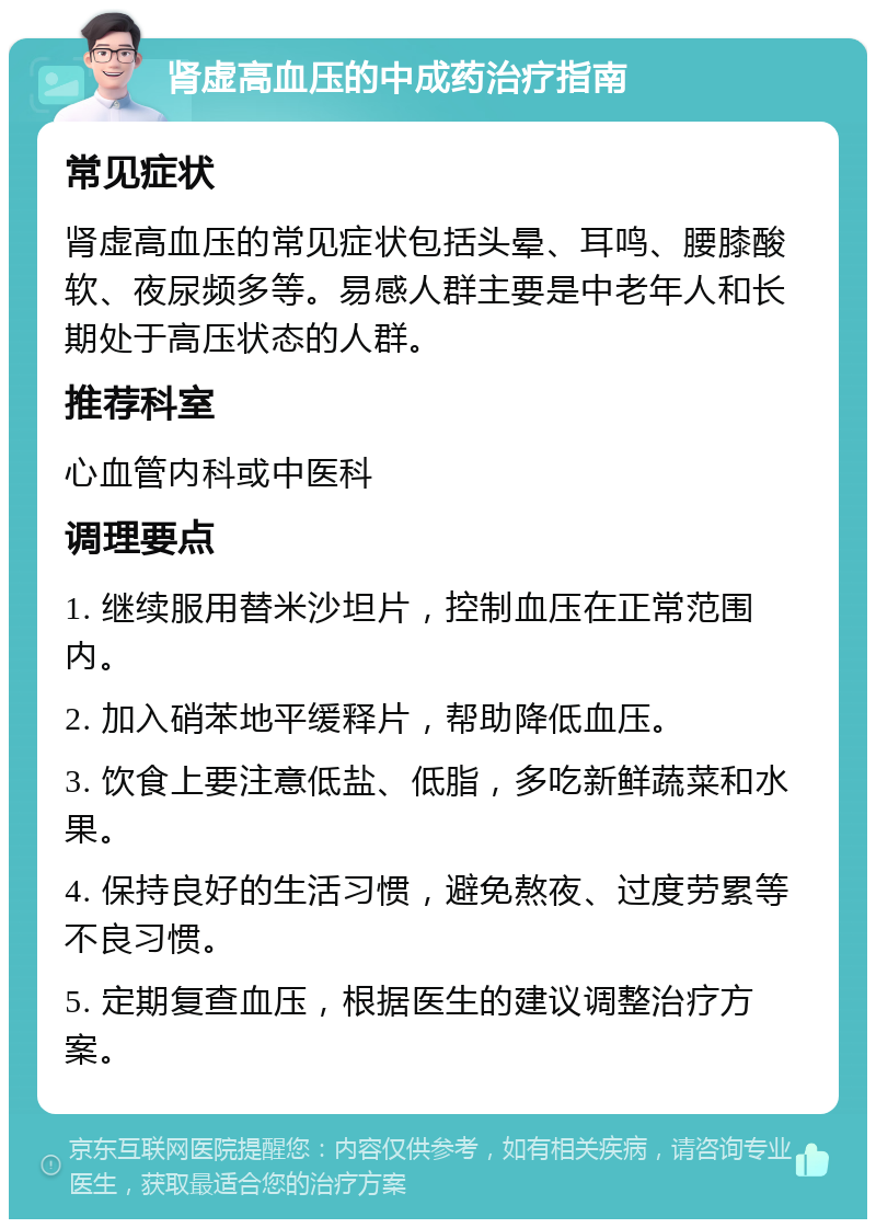 肾虚高血压的中成药治疗指南 常见症状 肾虚高血压的常见症状包括头晕、耳鸣、腰膝酸软、夜尿频多等。易感人群主要是中老年人和长期处于高压状态的人群。 推荐科室 心血管内科或中医科 调理要点 1. 继续服用替米沙坦片，控制血压在正常范围内。 2. 加入硝苯地平缓释片，帮助降低血压。 3. 饮食上要注意低盐、低脂，多吃新鲜蔬菜和水果。 4. 保持良好的生活习惯，避免熬夜、过度劳累等不良习惯。 5. 定期复查血压，根据医生的建议调整治疗方案。