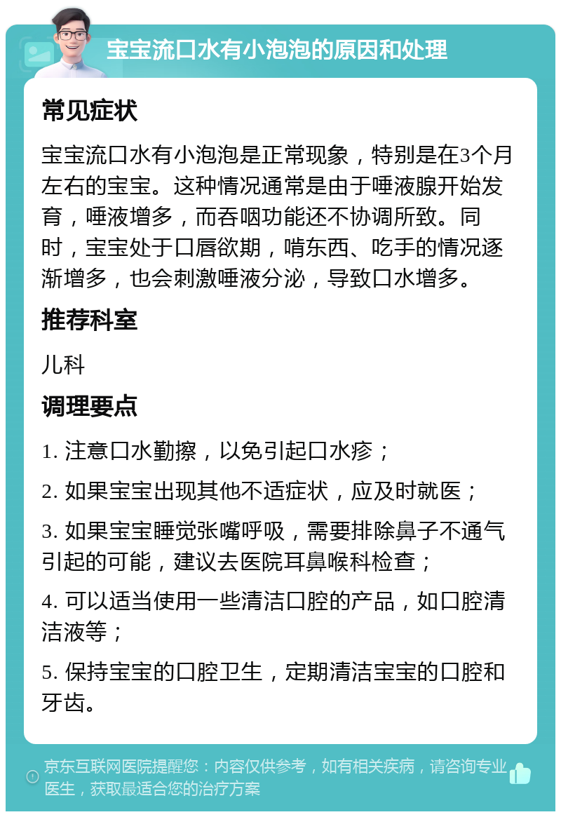 宝宝流口水有小泡泡的原因和处理 常见症状 宝宝流口水有小泡泡是正常现象，特别是在3个月左右的宝宝。这种情况通常是由于唾液腺开始发育，唾液增多，而吞咽功能还不协调所致。同时，宝宝处于口唇欲期，啃东西、吃手的情况逐渐增多，也会刺激唾液分泌，导致口水增多。 推荐科室 儿科 调理要点 1. 注意口水勤擦，以免引起口水疹； 2. 如果宝宝出现其他不适症状，应及时就医； 3. 如果宝宝睡觉张嘴呼吸，需要排除鼻子不通气引起的可能，建议去医院耳鼻喉科检查； 4. 可以适当使用一些清洁口腔的产品，如口腔清洁液等； 5. 保持宝宝的口腔卫生，定期清洁宝宝的口腔和牙齿。