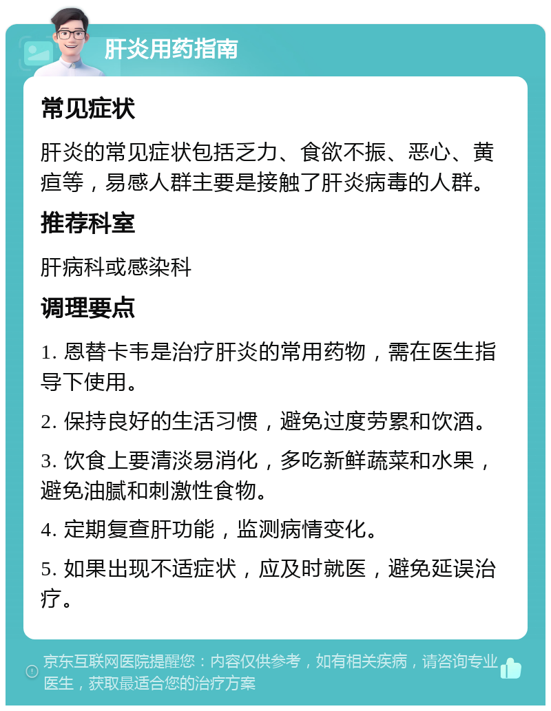 肝炎用药指南 常见症状 肝炎的常见症状包括乏力、食欲不振、恶心、黄疸等，易感人群主要是接触了肝炎病毒的人群。 推荐科室 肝病科或感染科 调理要点 1. 恩替卡韦是治疗肝炎的常用药物，需在医生指导下使用。 2. 保持良好的生活习惯，避免过度劳累和饮酒。 3. 饮食上要清淡易消化，多吃新鲜蔬菜和水果，避免油腻和刺激性食物。 4. 定期复查肝功能，监测病情变化。 5. 如果出现不适症状，应及时就医，避免延误治疗。