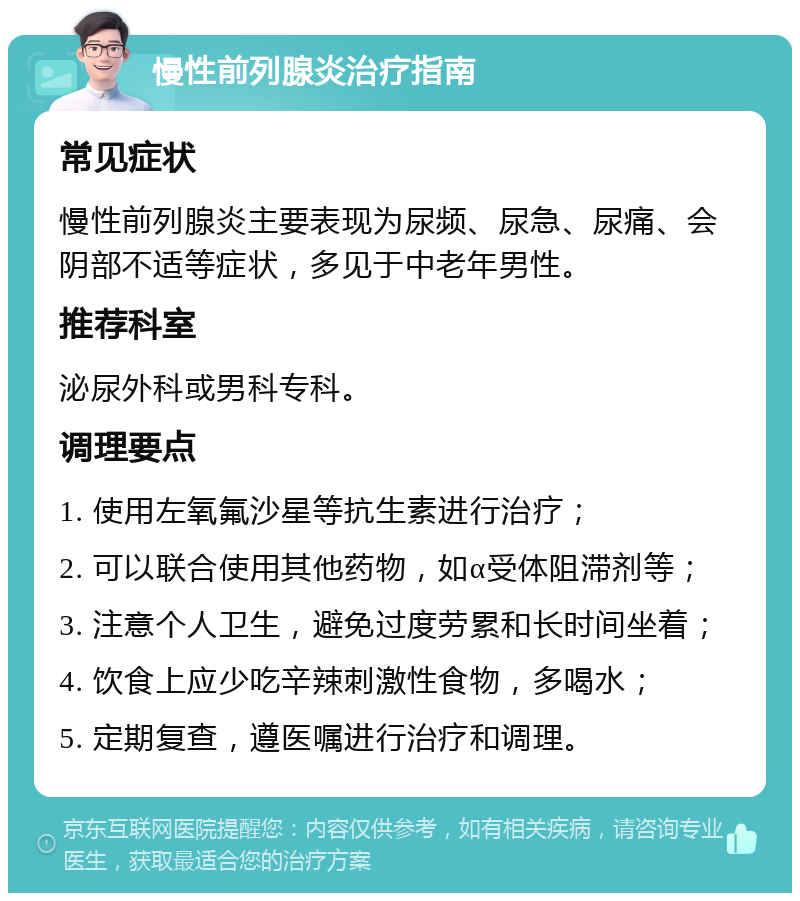 慢性前列腺炎治疗指南 常见症状 慢性前列腺炎主要表现为尿频、尿急、尿痛、会阴部不适等症状，多见于中老年男性。 推荐科室 泌尿外科或男科专科。 调理要点 1. 使用左氧氟沙星等抗生素进行治疗； 2. 可以联合使用其他药物，如α受体阻滞剂等； 3. 注意个人卫生，避免过度劳累和长时间坐着； 4. 饮食上应少吃辛辣刺激性食物，多喝水； 5. 定期复查，遵医嘱进行治疗和调理。