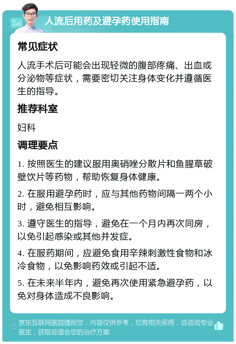 人流后用药及避孕药使用指南 常见症状 人流手术后可能会出现轻微的腹部疼痛、出血或分泌物等症状，需要密切关注身体变化并遵循医生的指导。 推荐科室 妇科 调理要点 1. 按照医生的建议服用奥硝唑分散片和鱼腥草破壁饮片等药物，帮助恢复身体健康。 2. 在服用避孕药时，应与其他药物间隔一两个小时，避免相互影响。 3. 遵守医生的指导，避免在一个月内再次同房，以免引起感染或其他并发症。 4. 在服药期间，应避免食用辛辣刺激性食物和冰冷食物，以免影响药效或引起不适。 5. 在未来半年内，避免再次使用紧急避孕药，以免对身体造成不良影响。