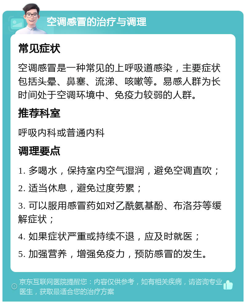 空调感冒的治疗与调理 常见症状 空调感冒是一种常见的上呼吸道感染，主要症状包括头晕、鼻塞、流涕、咳嗽等。易感人群为长时间处于空调环境中、免疫力较弱的人群。 推荐科室 呼吸内科或普通内科 调理要点 1. 多喝水，保持室内空气湿润，避免空调直吹； 2. 适当休息，避免过度劳累； 3. 可以服用感冒药如对乙酰氨基酚、布洛芬等缓解症状； 4. 如果症状严重或持续不退，应及时就医； 5. 加强营养，增强免疫力，预防感冒的发生。