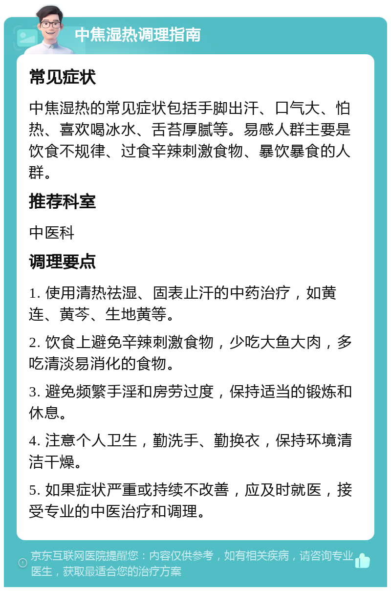 中焦湿热调理指南 常见症状 中焦湿热的常见症状包括手脚出汗、口气大、怕热、喜欢喝冰水、舌苔厚腻等。易感人群主要是饮食不规律、过食辛辣刺激食物、暴饮暴食的人群。 推荐科室 中医科 调理要点 1. 使用清热祛湿、固表止汗的中药治疗，如黄连、黄芩、生地黄等。 2. 饮食上避免辛辣刺激食物，少吃大鱼大肉，多吃清淡易消化的食物。 3. 避免频繁手淫和房劳过度，保持适当的锻炼和休息。 4. 注意个人卫生，勤洗手、勤换衣，保持环境清洁干燥。 5. 如果症状严重或持续不改善，应及时就医，接受专业的中医治疗和调理。