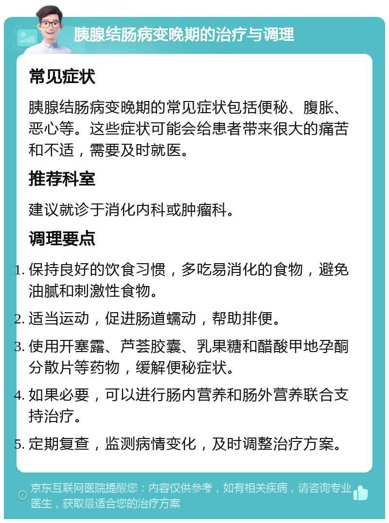 胰腺结肠病变晚期的治疗与调理 常见症状 胰腺结肠病变晚期的常见症状包括便秘、腹胀、恶心等。这些症状可能会给患者带来很大的痛苦和不适，需要及时就医。 推荐科室 建议就诊于消化内科或肿瘤科。 调理要点 保持良好的饮食习惯，多吃易消化的食物，避免油腻和刺激性食物。 适当运动，促进肠道蠕动，帮助排便。 使用开塞露、芦荟胶囊、乳果糖和醋酸甲地孕酮分散片等药物，缓解便秘症状。 如果必要，可以进行肠内营养和肠外营养联合支持治疗。 定期复查，监测病情变化，及时调整治疗方案。