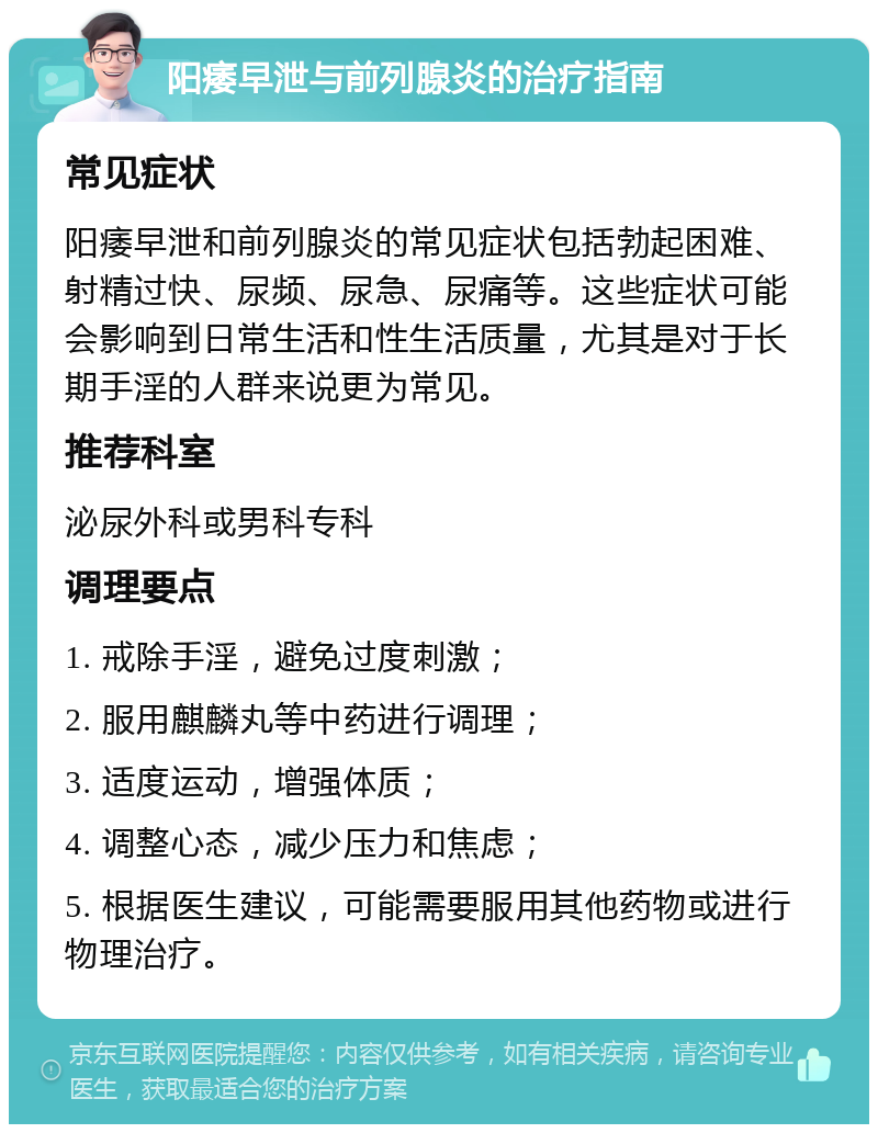 阳痿早泄与前列腺炎的治疗指南 常见症状 阳痿早泄和前列腺炎的常见症状包括勃起困难、射精过快、尿频、尿急、尿痛等。这些症状可能会影响到日常生活和性生活质量，尤其是对于长期手淫的人群来说更为常见。 推荐科室 泌尿外科或男科专科 调理要点 1. 戒除手淫，避免过度刺激； 2. 服用麒麟丸等中药进行调理； 3. 适度运动，增强体质； 4. 调整心态，减少压力和焦虑； 5. 根据医生建议，可能需要服用其他药物或进行物理治疗。