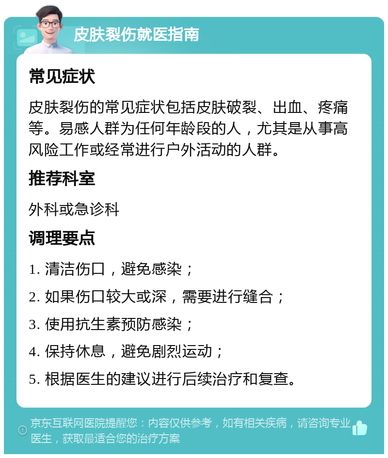 皮肤裂伤就医指南 常见症状 皮肤裂伤的常见症状包括皮肤破裂、出血、疼痛等。易感人群为任何年龄段的人，尤其是从事高风险工作或经常进行户外活动的人群。 推荐科室 外科或急诊科 调理要点 1. 清洁伤口，避免感染； 2. 如果伤口较大或深，需要进行缝合； 3. 使用抗生素预防感染； 4. 保持休息，避免剧烈运动； 5. 根据医生的建议进行后续治疗和复查。