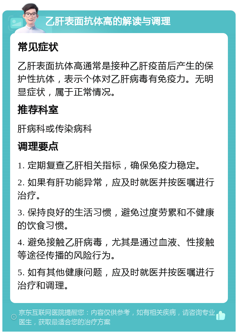 乙肝表面抗体高的解读与调理 常见症状 乙肝表面抗体高通常是接种乙肝疫苗后产生的保护性抗体，表示个体对乙肝病毒有免疫力。无明显症状，属于正常情况。 推荐科室 肝病科或传染病科 调理要点 1. 定期复查乙肝相关指标，确保免疫力稳定。 2. 如果有肝功能异常，应及时就医并按医嘱进行治疗。 3. 保持良好的生活习惯，避免过度劳累和不健康的饮食习惯。 4. 避免接触乙肝病毒，尤其是通过血液、性接触等途径传播的风险行为。 5. 如有其他健康问题，应及时就医并按医嘱进行治疗和调理。