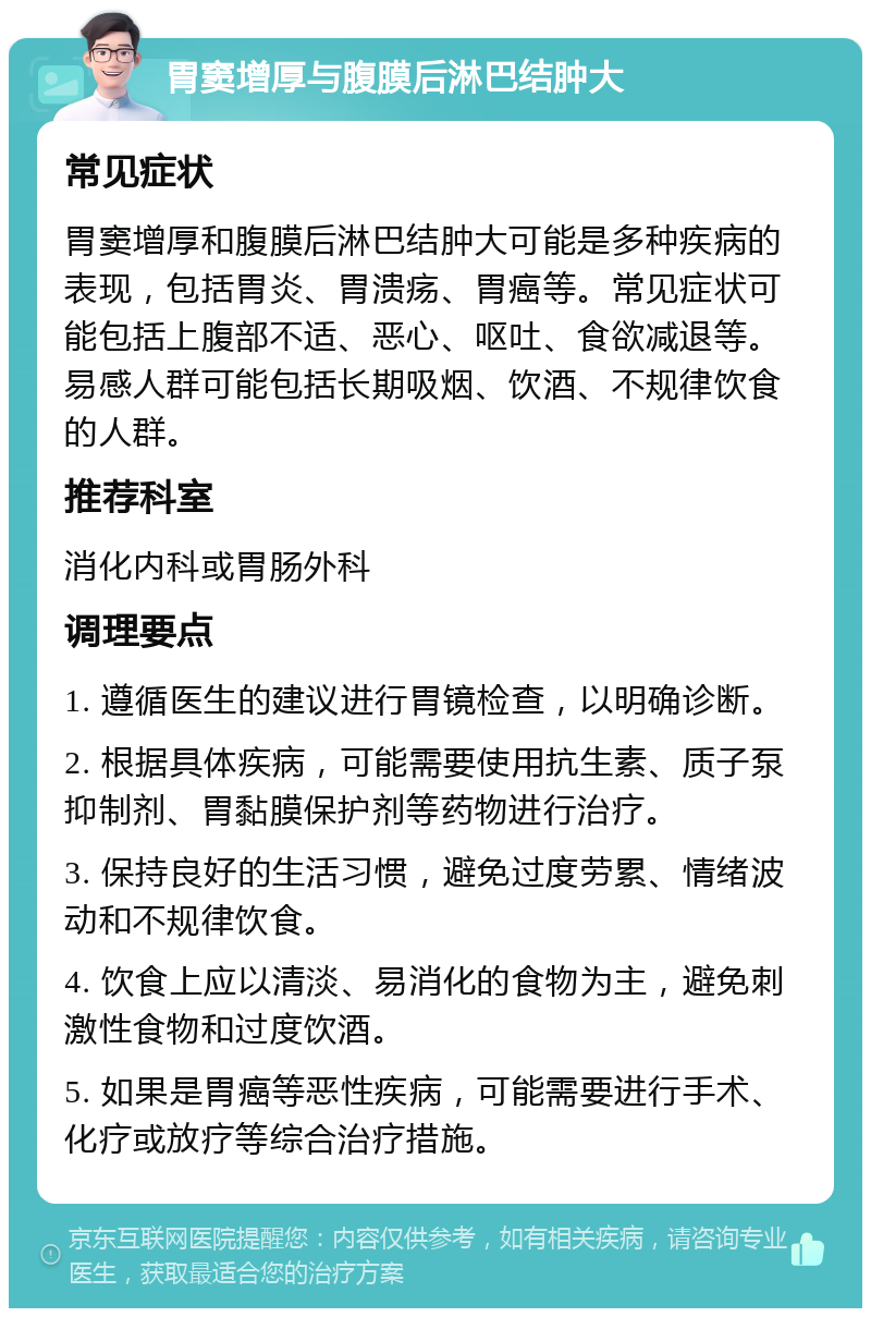 胃窦增厚与腹膜后淋巴结肿大 常见症状 胃窦增厚和腹膜后淋巴结肿大可能是多种疾病的表现，包括胃炎、胃溃疡、胃癌等。常见症状可能包括上腹部不适、恶心、呕吐、食欲减退等。易感人群可能包括长期吸烟、饮酒、不规律饮食的人群。 推荐科室 消化内科或胃肠外科 调理要点 1. 遵循医生的建议进行胃镜检查，以明确诊断。 2. 根据具体疾病，可能需要使用抗生素、质子泵抑制剂、胃黏膜保护剂等药物进行治疗。 3. 保持良好的生活习惯，避免过度劳累、情绪波动和不规律饮食。 4. 饮食上应以清淡、易消化的食物为主，避免刺激性食物和过度饮酒。 5. 如果是胃癌等恶性疾病，可能需要进行手术、化疗或放疗等综合治疗措施。