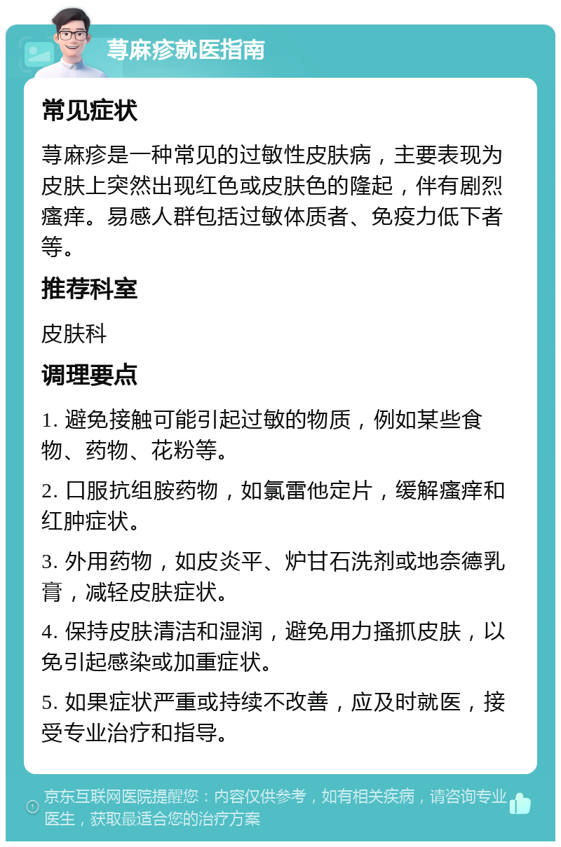 荨麻疹就医指南 常见症状 荨麻疹是一种常见的过敏性皮肤病，主要表现为皮肤上突然出现红色或皮肤色的隆起，伴有剧烈瘙痒。易感人群包括过敏体质者、免疫力低下者等。 推荐科室 皮肤科 调理要点 1. 避免接触可能引起过敏的物质，例如某些食物、药物、花粉等。 2. 口服抗组胺药物，如氯雷他定片，缓解瘙痒和红肿症状。 3. 外用药物，如皮炎平、炉甘石洗剂或地奈德乳膏，减轻皮肤症状。 4. 保持皮肤清洁和湿润，避免用力搔抓皮肤，以免引起感染或加重症状。 5. 如果症状严重或持续不改善，应及时就医，接受专业治疗和指导。