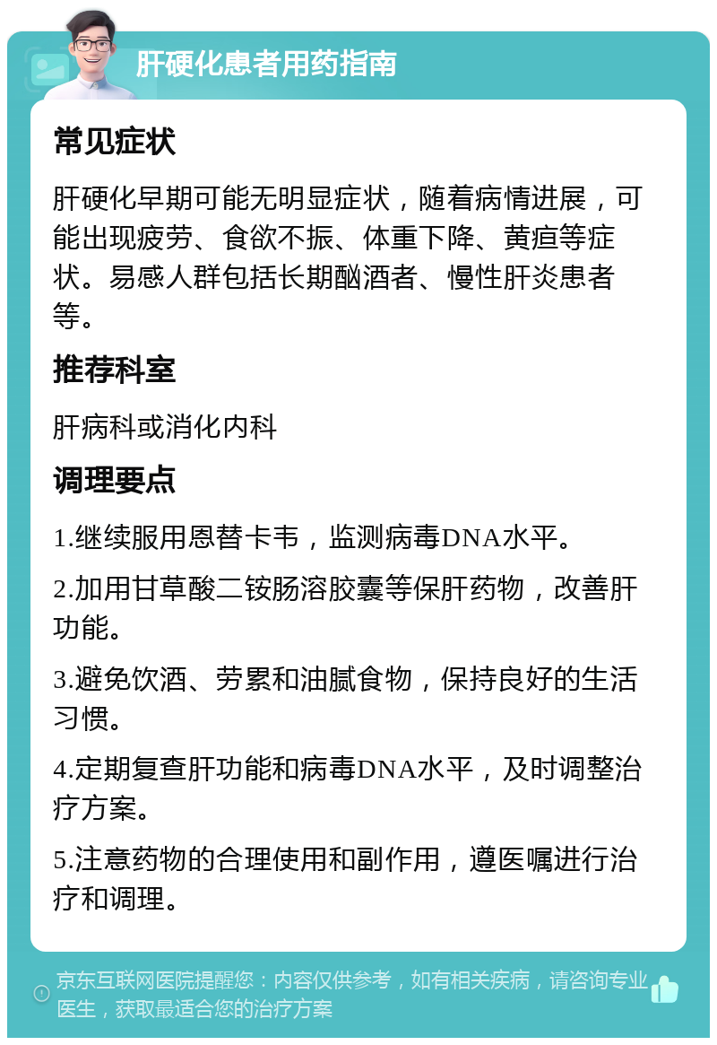 肝硬化患者用药指南 常见症状 肝硬化早期可能无明显症状，随着病情进展，可能出现疲劳、食欲不振、体重下降、黄疸等症状。易感人群包括长期酗酒者、慢性肝炎患者等。 推荐科室 肝病科或消化内科 调理要点 1.继续服用恩替卡韦，监测病毒DNA水平。 2.加用甘草酸二铵肠溶胶囊等保肝药物，改善肝功能。 3.避免饮酒、劳累和油腻食物，保持良好的生活习惯。 4.定期复查肝功能和病毒DNA水平，及时调整治疗方案。 5.注意药物的合理使用和副作用，遵医嘱进行治疗和调理。