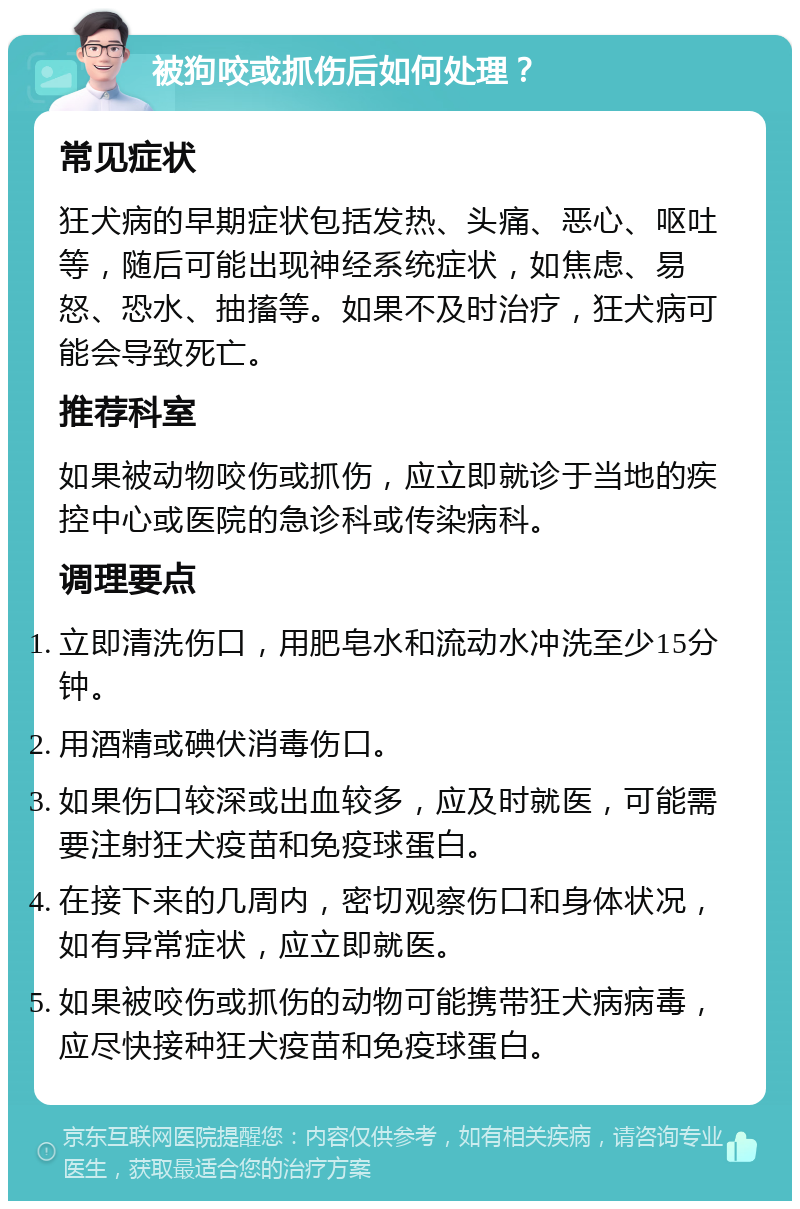 被狗咬或抓伤后如何处理？ 常见症状 狂犬病的早期症状包括发热、头痛、恶心、呕吐等，随后可能出现神经系统症状，如焦虑、易怒、恐水、抽搐等。如果不及时治疗，狂犬病可能会导致死亡。 推荐科室 如果被动物咬伤或抓伤，应立即就诊于当地的疾控中心或医院的急诊科或传染病科。 调理要点 立即清洗伤口，用肥皂水和流动水冲洗至少15分钟。 用酒精或碘伏消毒伤口。 如果伤口较深或出血较多，应及时就医，可能需要注射狂犬疫苗和免疫球蛋白。 在接下来的几周内，密切观察伤口和身体状况，如有异常症状，应立即就医。 如果被咬伤或抓伤的动物可能携带狂犬病病毒，应尽快接种狂犬疫苗和免疫球蛋白。