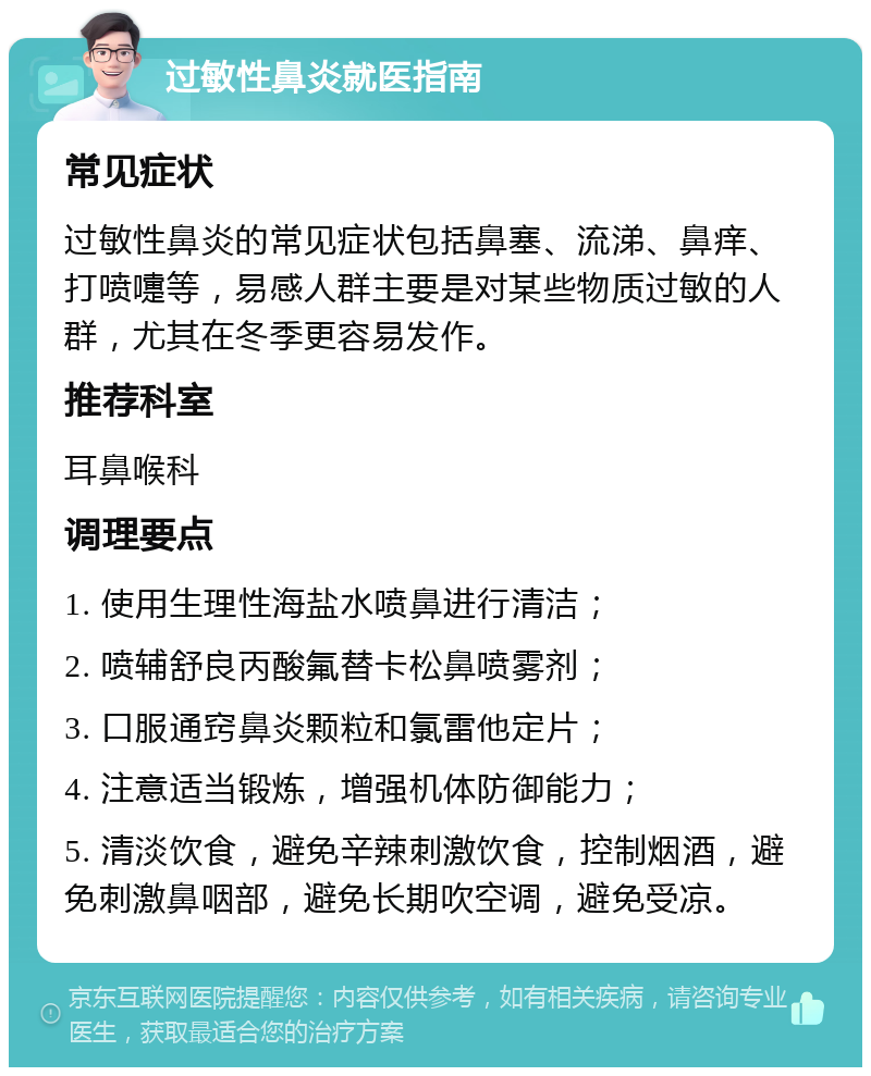 过敏性鼻炎就医指南 常见症状 过敏性鼻炎的常见症状包括鼻塞、流涕、鼻痒、打喷嚏等，易感人群主要是对某些物质过敏的人群，尤其在冬季更容易发作。 推荐科室 耳鼻喉科 调理要点 1. 使用生理性海盐水喷鼻进行清洁； 2. 喷辅舒良丙酸氟替卡松鼻喷雾剂； 3. 口服通窍鼻炎颗粒和氯雷他定片； 4. 注意适当锻炼，增强机体防御能力； 5. 清淡饮食，避免辛辣刺激饮食，控制烟酒，避免刺激鼻咽部，避免长期吹空调，避免受凉。