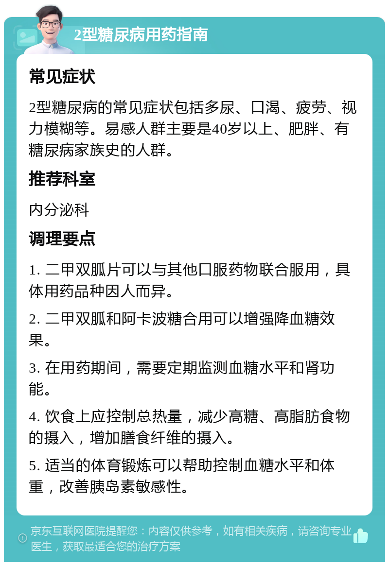 2型糖尿病用药指南 常见症状 2型糖尿病的常见症状包括多尿、口渴、疲劳、视力模糊等。易感人群主要是40岁以上、肥胖、有糖尿病家族史的人群。 推荐科室 内分泌科 调理要点 1. 二甲双胍片可以与其他口服药物联合服用，具体用药品种因人而异。 2. 二甲双胍和阿卡波糖合用可以增强降血糖效果。 3. 在用药期间，需要定期监测血糖水平和肾功能。 4. 饮食上应控制总热量，减少高糖、高脂肪食物的摄入，增加膳食纤维的摄入。 5. 适当的体育锻炼可以帮助控制血糖水平和体重，改善胰岛素敏感性。