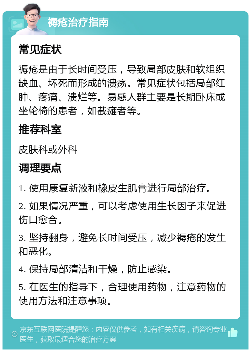 褥疮治疗指南 常见症状 褥疮是由于长时间受压，导致局部皮肤和软组织缺血、坏死而形成的溃疡。常见症状包括局部红肿、疼痛、溃烂等。易感人群主要是长期卧床或坐轮椅的患者，如截瘫者等。 推荐科室 皮肤科或外科 调理要点 1. 使用康复新液和橡皮生肌膏进行局部治疗。 2. 如果情况严重，可以考虑使用生长因子来促进伤口愈合。 3. 坚持翻身，避免长时间受压，减少褥疮的发生和恶化。 4. 保持局部清洁和干燥，防止感染。 5. 在医生的指导下，合理使用药物，注意药物的使用方法和注意事项。