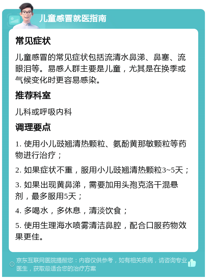 儿童感冒就医指南 常见症状 儿童感冒的常见症状包括流清水鼻涕、鼻塞、流眼泪等。易感人群主要是儿童，尤其是在换季或气候变化时更容易感染。 推荐科室 儿科或呼吸内科 调理要点 1. 使用小儿豉翘清热颗粒、氨酚黄那敏颗粒等药物进行治疗； 2. 如果症状不重，服用小儿豉翘清热颗粒3~5天； 3. 如果出现黄鼻涕，需要加用头孢克洛干混悬剂，最多服用5天； 4. 多喝水，多休息，清淡饮食； 5. 使用生理海水喷雾清洁鼻腔，配合口服药物效果更佳。