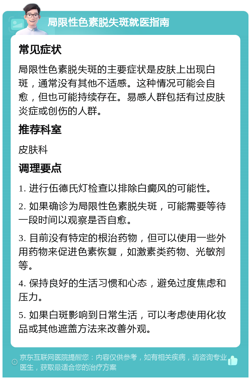 局限性色素脱失斑就医指南 常见症状 局限性色素脱失斑的主要症状是皮肤上出现白斑，通常没有其他不适感。这种情况可能会自愈，但也可能持续存在。易感人群包括有过皮肤炎症或创伤的人群。 推荐科室 皮肤科 调理要点 1. 进行伍德氏灯检查以排除白癜风的可能性。 2. 如果确诊为局限性色素脱失斑，可能需要等待一段时间以观察是否自愈。 3. 目前没有特定的根治药物，但可以使用一些外用药物来促进色素恢复，如激素类药物、光敏剂等。 4. 保持良好的生活习惯和心态，避免过度焦虑和压力。 5. 如果白斑影响到日常生活，可以考虑使用化妆品或其他遮盖方法来改善外观。