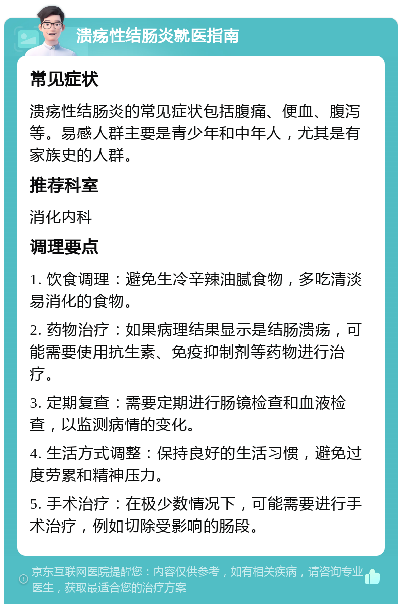 溃疡性结肠炎就医指南 常见症状 溃疡性结肠炎的常见症状包括腹痛、便血、腹泻等。易感人群主要是青少年和中年人，尤其是有家族史的人群。 推荐科室 消化内科 调理要点 1. 饮食调理：避免生冷辛辣油腻食物，多吃清淡易消化的食物。 2. 药物治疗：如果病理结果显示是结肠溃疡，可能需要使用抗生素、免疫抑制剂等药物进行治疗。 3. 定期复查：需要定期进行肠镜检查和血液检查，以监测病情的变化。 4. 生活方式调整：保持良好的生活习惯，避免过度劳累和精神压力。 5. 手术治疗：在极少数情况下，可能需要进行手术治疗，例如切除受影响的肠段。