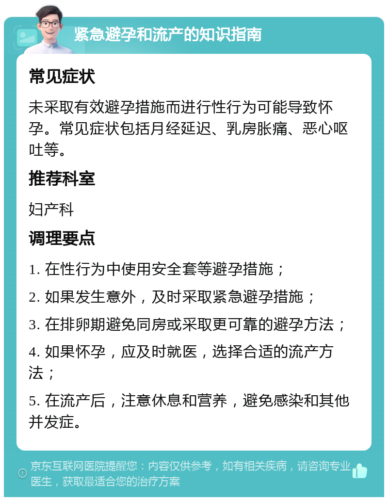 紧急避孕和流产的知识指南 常见症状 未采取有效避孕措施而进行性行为可能导致怀孕。常见症状包括月经延迟、乳房胀痛、恶心呕吐等。 推荐科室 妇产科 调理要点 1. 在性行为中使用安全套等避孕措施； 2. 如果发生意外，及时采取紧急避孕措施； 3. 在排卵期避免同房或采取更可靠的避孕方法； 4. 如果怀孕，应及时就医，选择合适的流产方法； 5. 在流产后，注意休息和营养，避免感染和其他并发症。