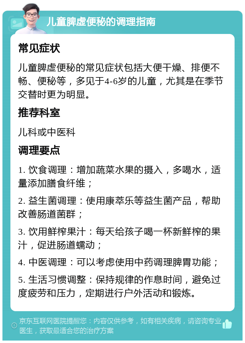 儿童脾虚便秘的调理指南 常见症状 儿童脾虚便秘的常见症状包括大便干燥、排便不畅、便秘等，多见于4-6岁的儿童，尤其是在季节交替时更为明显。 推荐科室 儿科或中医科 调理要点 1. 饮食调理：增加蔬菜水果的摄入，多喝水，适量添加膳食纤维； 2. 益生菌调理：使用康萃乐等益生菌产品，帮助改善肠道菌群； 3. 饮用鲜榨果汁：每天给孩子喝一杯新鲜榨的果汁，促进肠道蠕动； 4. 中医调理：可以考虑使用中药调理脾胃功能； 5. 生活习惯调整：保持规律的作息时间，避免过度疲劳和压力，定期进行户外活动和锻炼。