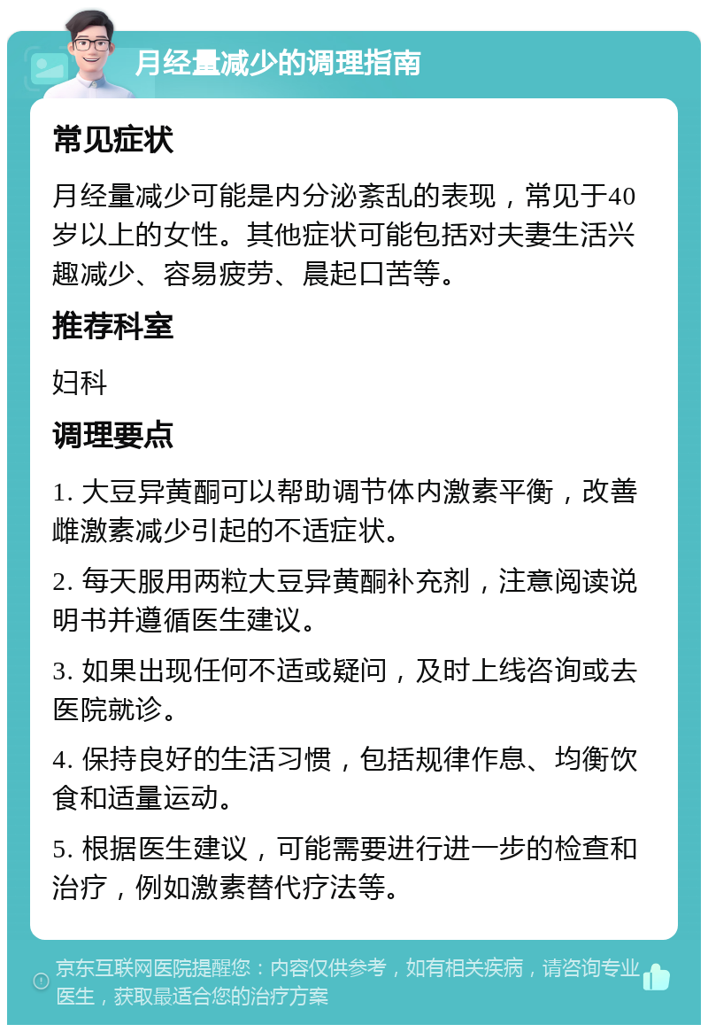 月经量减少的调理指南 常见症状 月经量减少可能是内分泌紊乱的表现，常见于40岁以上的女性。其他症状可能包括对夫妻生活兴趣减少、容易疲劳、晨起口苦等。 推荐科室 妇科 调理要点 1. 大豆异黄酮可以帮助调节体内激素平衡，改善雌激素减少引起的不适症状。 2. 每天服用两粒大豆异黄酮补充剂，注意阅读说明书并遵循医生建议。 3. 如果出现任何不适或疑问，及时上线咨询或去医院就诊。 4. 保持良好的生活习惯，包括规律作息、均衡饮食和适量运动。 5. 根据医生建议，可能需要进行进一步的检查和治疗，例如激素替代疗法等。