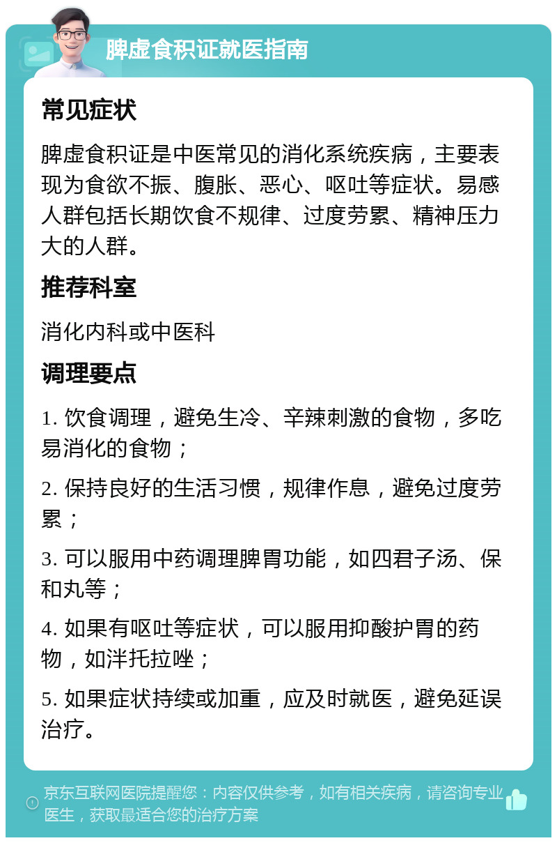 脾虚食积证就医指南 常见症状 脾虚食积证是中医常见的消化系统疾病，主要表现为食欲不振、腹胀、恶心、呕吐等症状。易感人群包括长期饮食不规律、过度劳累、精神压力大的人群。 推荐科室 消化内科或中医科 调理要点 1. 饮食调理，避免生冷、辛辣刺激的食物，多吃易消化的食物； 2. 保持良好的生活习惯，规律作息，避免过度劳累； 3. 可以服用中药调理脾胃功能，如四君子汤、保和丸等； 4. 如果有呕吐等症状，可以服用抑酸护胃的药物，如泮托拉唑； 5. 如果症状持续或加重，应及时就医，避免延误治疗。