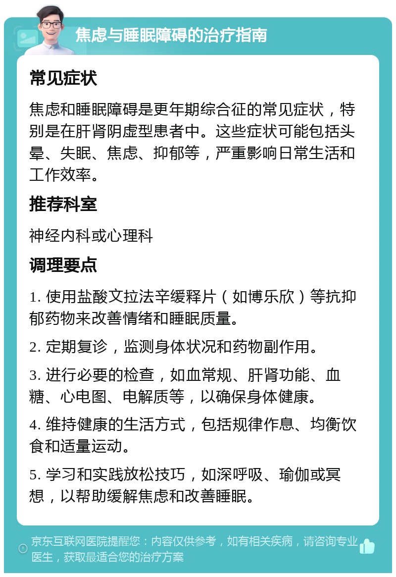 焦虑与睡眠障碍的治疗指南 常见症状 焦虑和睡眠障碍是更年期综合征的常见症状，特别是在肝肾阴虚型患者中。这些症状可能包括头晕、失眠、焦虑、抑郁等，严重影响日常生活和工作效率。 推荐科室 神经内科或心理科 调理要点 1. 使用盐酸文拉法辛缓释片（如博乐欣）等抗抑郁药物来改善情绪和睡眠质量。 2. 定期复诊，监测身体状况和药物副作用。 3. 进行必要的检查，如血常规、肝肾功能、血糖、心电图、电解质等，以确保身体健康。 4. 维持健康的生活方式，包括规律作息、均衡饮食和适量运动。 5. 学习和实践放松技巧，如深呼吸、瑜伽或冥想，以帮助缓解焦虑和改善睡眠。