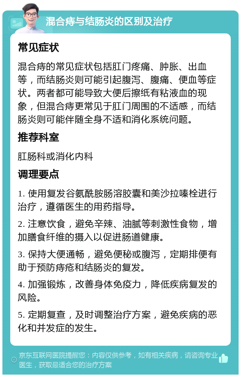 混合痔与结肠炎的区别及治疗 常见症状 混合痔的常见症状包括肛门疼痛、肿胀、出血等，而结肠炎则可能引起腹泻、腹痛、便血等症状。两者都可能导致大便后擦纸有粘液血的现象，但混合痔更常见于肛门周围的不适感，而结肠炎则可能伴随全身不适和消化系统问题。 推荐科室 肛肠科或消化内科 调理要点 1. 使用复发谷氨酰胺肠溶胶囊和美沙拉嗪栓进行治疗，遵循医生的用药指导。 2. 注意饮食，避免辛辣、油腻等刺激性食物，增加膳食纤维的摄入以促进肠道健康。 3. 保持大便通畅，避免便秘或腹泻，定期排便有助于预防痔疮和结肠炎的复发。 4. 加强锻炼，改善身体免疫力，降低疾病复发的风险。 5. 定期复查，及时调整治疗方案，避免疾病的恶化和并发症的发生。