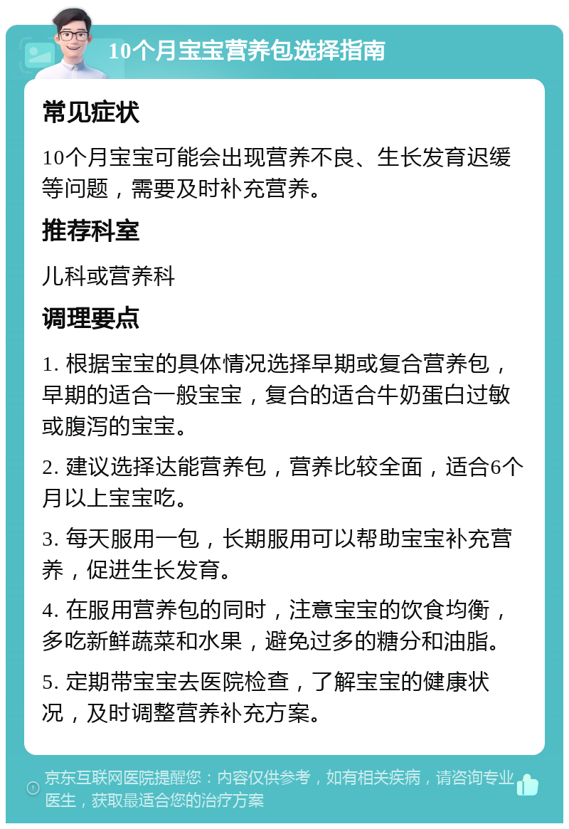 10个月宝宝营养包选择指南 常见症状 10个月宝宝可能会出现营养不良、生长发育迟缓等问题，需要及时补充营养。 推荐科室 儿科或营养科 调理要点 1. 根据宝宝的具体情况选择早期或复合营养包，早期的适合一般宝宝，复合的适合牛奶蛋白过敏或腹泻的宝宝。 2. 建议选择达能营养包，营养比较全面，适合6个月以上宝宝吃。 3. 每天服用一包，长期服用可以帮助宝宝补充营养，促进生长发育。 4. 在服用营养包的同时，注意宝宝的饮食均衡，多吃新鲜蔬菜和水果，避免过多的糖分和油脂。 5. 定期带宝宝去医院检查，了解宝宝的健康状况，及时调整营养补充方案。