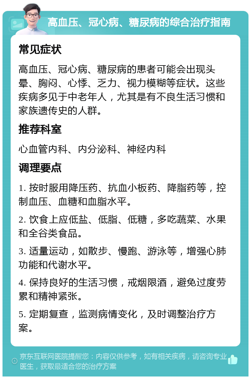 高血压、冠心病、糖尿病的综合治疗指南 常见症状 高血压、冠心病、糖尿病的患者可能会出现头晕、胸闷、心悸、乏力、视力模糊等症状。这些疾病多见于中老年人，尤其是有不良生活习惯和家族遗传史的人群。 推荐科室 心血管内科、内分泌科、神经内科 调理要点 1. 按时服用降压药、抗血小板药、降脂药等，控制血压、血糖和血脂水平。 2. 饮食上应低盐、低脂、低糖，多吃蔬菜、水果和全谷类食品。 3. 适量运动，如散步、慢跑、游泳等，增强心肺功能和代谢水平。 4. 保持良好的生活习惯，戒烟限酒，避免过度劳累和精神紧张。 5. 定期复查，监测病情变化，及时调整治疗方案。